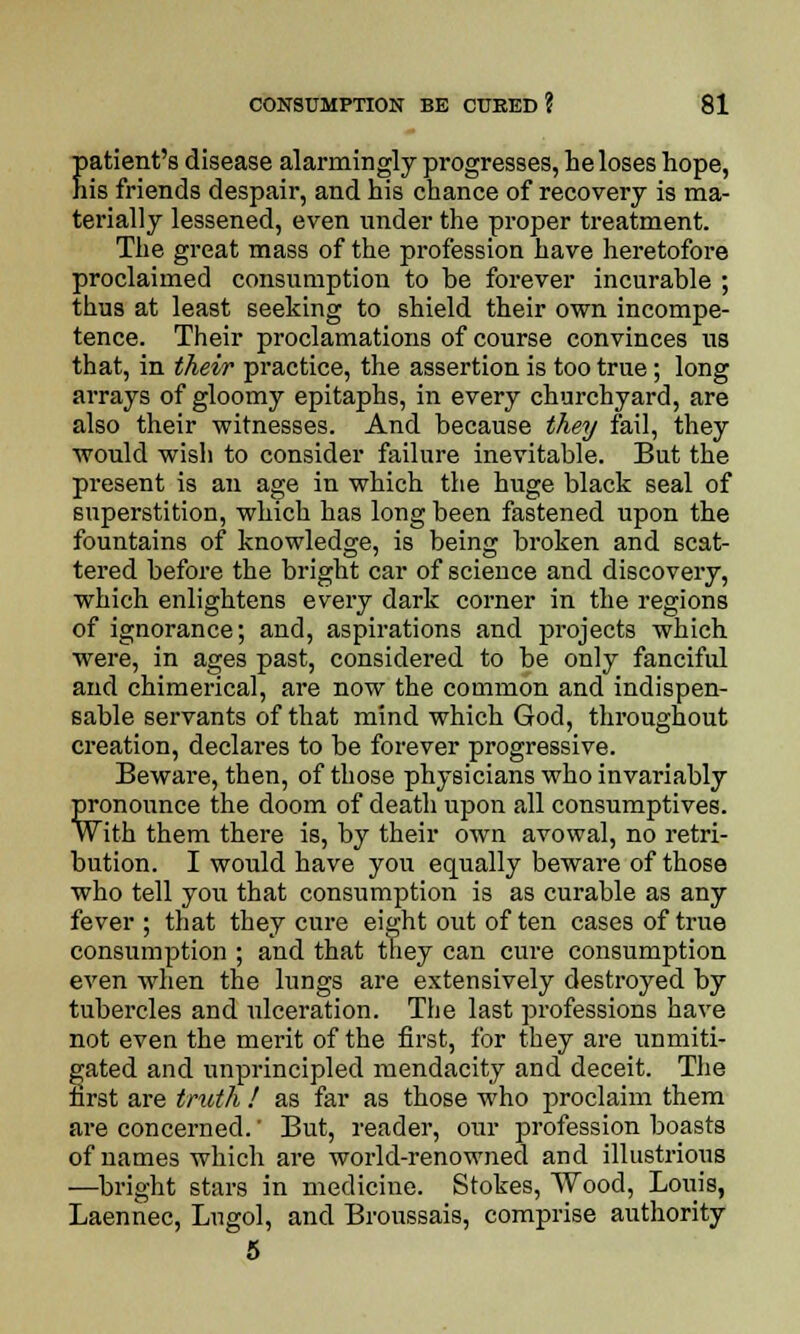patient's disease alarmingly progresses, he loses hope, his friends despair, and his chance of recovery is ma- terially lessened, even under the proper treatment. The great mass of the profession have heretofore proclaimed consumption to be forever incurable ; thus at least seeking to shield their own incompe- tence. Their proclamations of course convinces us that, in their practice, the assertion is too true; long arrays of gloomy epitaphs, in every churchyard, are also their witnesses. And because they fail, they would wish to consider failure inevitable. But the present is an age in which the huge black seal of superstition, which has long been fastened upon the fountains of knowledge, is being broken and scat- tered before the bright car of science and discovery, which enlightens every dark corner in the regions of ignorance; and, aspirations and projects which were, in ages past, considered to be only fanciful and chimerical, are now the common and indispen- sable servants of that mind which God, throughout creation, declares to be forever progressive. Beware, then, of those physicians who invariably pronounce the doom of death upon all consumptives. With them there is, by their own avowal, no retri- bution. I would have you equally beware of those who tell you that consumption is as curable as any fever ; that they cure eight out of ten cases of true consumption ; and that they can cure consumption even when the lungs are extensively destroyed by tubercles and ulceration. The last professions have not even the merit of the first, for they are unmiti- gated and unprincipled mendacity and deceit. The first are truth ! as far as those who proclaim them are concerned.' But, reader, our profession boasts of names which are world-renowned and illustrious —bright stars in medicine. Stokes, Wood, Louis, Laennec, Lugol, and Broussais, comprise authority 5
