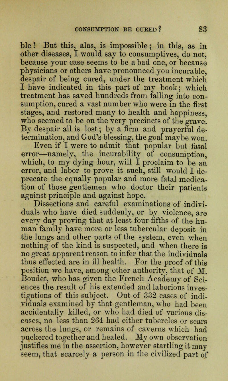 ble! But this, alas, is impossible; in this, as in other diseases, I would say to consumptives, do not, because your case seems to be a bad one, or because physicians or others have pronounced you incurable, despair of being cured, under the treatment which I have indicated in this part of my book; which treatment has saved hundreds from falling into con- sumption, cured a vast number who were in the first stages, and restored many to health and happiness, who seemed to be on the very precincts of the grave. By despair all is lost; by a firm and prayerful de- termination, and God's blessing, the goal maybe won. Even if I were to admit that popular but fatal error—namely, the incurability of consumption, which, to my dying hour, will I proclaim to be an error, and labor to prove it such, still would I de- precate the equally popular and more fatal medica- tion of those gentlemen who doctor their patients against principle and against hope. Dissections and careful examinations of indivi- duals who have died suddenly, or by violence, are every day proving that at least four-fifths of the hu- man family have more or less tubercular deposit in the lungs and other parts of the system, even when nothing of the kind is suspected, and when there is no great apparent reason to infer that the individuals thus effected are in ill health. For the proof of this position we have, among other authority, that of M. Boudet, who has given the French Academy of Sci- ences the result of his extended and laborious inves- tigations of this subject. Out of 332 cases of indi- viduals examined by that gentleman, who had been accidentally killed, or who had died of various dis- eases, no less than 264 had either tubercles or scars across the lungs, or remains of caverns which had puckered together and healed. My own observation justifies me in the assertion, however startling it may seem, that scarcely a person in the civilized part of