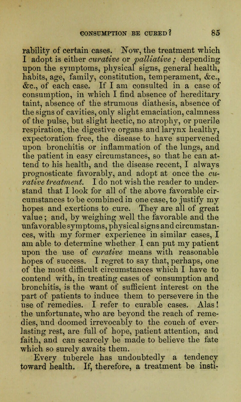 rability of certain cases. Now, the treatment winch I adopt is either curative or palliative; depending upon the symptoms, physical signs, general health, habits, age, family, constitution, temperament, &c, &c, of each case. If I am consulted in a case of consumption, in which I find absence of hereditary taint, absence of the strumous diathesis, absence of the signs of cavities, only slight emaciation, calmness of the pulse, but slight hectic, no atrophy, or puerile respiration, the digestive organs and larynx healthy, expectoration free, the disease to have supervened upon bronchitis or inflammation of the lungs, and the patient in easy circumstances, so that he can at- tend to his health, and the disease recent, I always prognosticate favorably, and adopt at once the cu- rative treatment. I do not wish the reader to under- stand that I look for all of the above favorable cir- cumstances to be combined in one case, to justify my hopes and exertions to cure. They are all of great value; and, by weighing well the favorable and the unfavorable symptoms, physical signs and circumstan- ces, with my former experience in similar cases, I am able to determine whether I can put my patient upon the use of curative means with reasonable hopes of success. I regret to say that, perhaps, one of the most difficult circumstances which I have to contend with, in treating cases of consumption and bronchitis, is the want of sufficient interest on the part of patients to induce them to persevere in the use of remedies. I refer to curable cases. Alas! the unfortunate, who are beyond the reach of reme- dies, and doomed irrevocably to the couch of ever- lasting rest, are full of hope, patient attention, and faith, and can scarcely be made to believe the fate which so surely awaits them. Every tubercle has undoubtedly a tendency toward health. If, therefore, a treatment be insti-