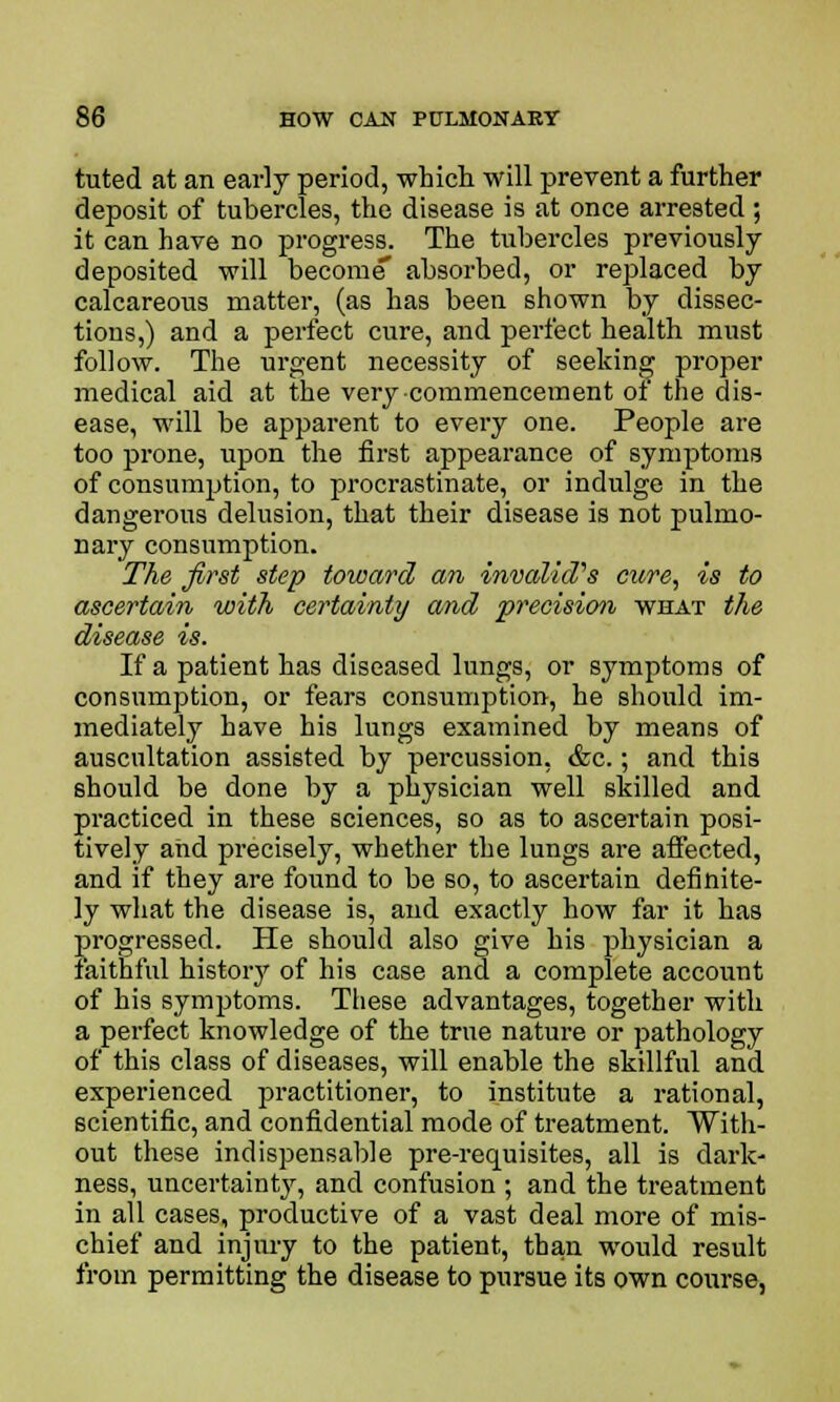 tuted at an early period, which will prevent a further deposit of tubercles, the disease is at once arrested ; it can have no progress. The tubercles previously deposited will become' absorbed, or replaced by calcareous matter, (as has been shown by dissec- tions,) and a perfect cure, and perfect health must follow. The urgent necessity of seeking proper medical aid at the very commencement of the dis- ease, will be apparent to every one. People are too prone, upon the first appearance of symptoms of consumption, to procrastinate, or indulge in the dangerous delusion, that their disease is not pulmo- nary consumption. The first step toward an invalid's cure, is to ascertain with certainty and precision what the disease is. If a patient has diseased lungs, or symptoms of consumption, or fears consumption, he should im- mediately have his lungs examined by means of auscultation assisted by percussion, &c.; and this should be done by a physician well skilled and practiced in these sciences, so as to ascertain posi- tively and precisely, whether the lungs are affected, and if they are found to be so, to ascertain definite- ly what the disease is, and exactly how far it has progressed. He should also give his physician a faithful history of his case and a complete account of his symptoms. These advantages, together with a perfect knowledge of the true nature or pathology of this class of diseases, will enable the skillful and experienced practitioner, to institute a rational, scientific, and confidential mode of treatment. With- out these indispensable pre-requisites, all is dark- ness, uncertainty, and confusion ; and the treatment in all cases, productive of a vast deal more of mis- chief and injury to the patient, than would result from permitting the disease to pursue its own course,