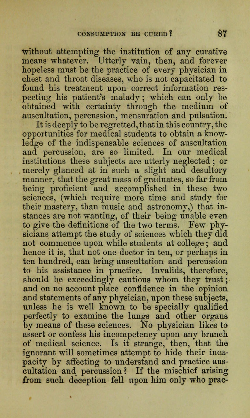 without attempting the institution of any curative means whatever. Utterly vain, then, and forever hopeless must be the practice of every physician in chest and throat diseases, who is not capacitated to found his treatment upon correct information res- pecting his patient's malady; which can only be obtained with certainty through the medium of auscultation, percussion, mensuration and pulsation. It is deeply to be regretted, that in this country, the opportunities for medical students to obtain a know- ledge of the indispensable sciences of auscultation and percussion, are so limited. In our medical institutions these subjects are utterly neglected ; or merely glanced at in such a slight and desultory manner, that the great mass of graduates, so far from being proficient and accomplished in these two sciences, (which require more time and study for their mastery, than music and astronomy,) that in- stances are not wanting, of their being unable even to give the definitions of the two terms. Few phy- sicians attempt the study of sciences which they did not commence upon while students at college; and hence it is, that not one doctor in ten, or perhaps in ten hundred, can bring auscultation and percussion to his assistance in practice. Invalids, therefore, should be exceedingly cautious whom they trust; and on no account place confidence in the opinion and statements of any physician, upon these subjects, unless he is well known to be specially qualified perfectly to examine the lungs and other organs by means of these sciences. No physician likes to assert or confess his incompetency upon any branch of medical science. Is it strange, then, that the ignorant will sometimes attempt to hide their inca- pacity by affecting to understand and practice aus- cultation and percussion ? If the mischief arising from such deception fell upon him only who prac-