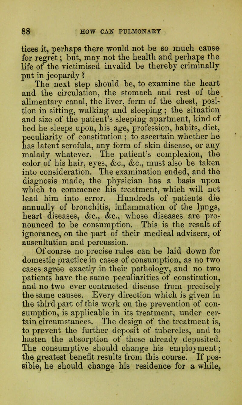 tices it, perhaps there would not be so much cause for regret; but, may not the health and perhaps the life of the victimised invalid be thereby criminally put in jeopardy ? The next step should be, to examine the heart and the circulation, the stomach and rest of the alimentary canal, the liver, form of the chest, posi- tion in sitting, walking and sleeping; the situation and size of the patient's sleeping apartment, kind of bed he sleeps upon, his age, profession, habits, diet, peculiarity of constitution ; to ascertain whether he has latent scrofula, any form of skin disease, or any malady whatever. The patient's complexion, the color of his hair, eyes, &c, &c, must also be taken into consideration. The examination ended, and the diagnosis made, the physician has a basis upon which to commence his treatment, which will not lead him into error. Hundreds of patients die annually of bronchitis, inflammation of the lungs, heart diseases, &c, &c, whose diseases are pro- nounced to be consumption. This is the result of ignorance, on the part of their medical advisers, of auscultation and percussion. Of course no precise rules can be laid down for domestic practice in cases of consumption, as no two cases agree exactly in their pathology, and no two patients have the same peculiarities of constitution, and no two ever contracted disease from precisely the same causes. Every direction which is given in the third part of this work on the prevention of con- sumption, is applicable in its treatment, under cer- tain circumstances. The design of the treatment is, to prevent the further deposit of tubercles, and to hasten the absorption of those already deposited. The consumptive should change his employment; the greatest benefit results from this course. If pos- sible, he should change his residence for a while.
