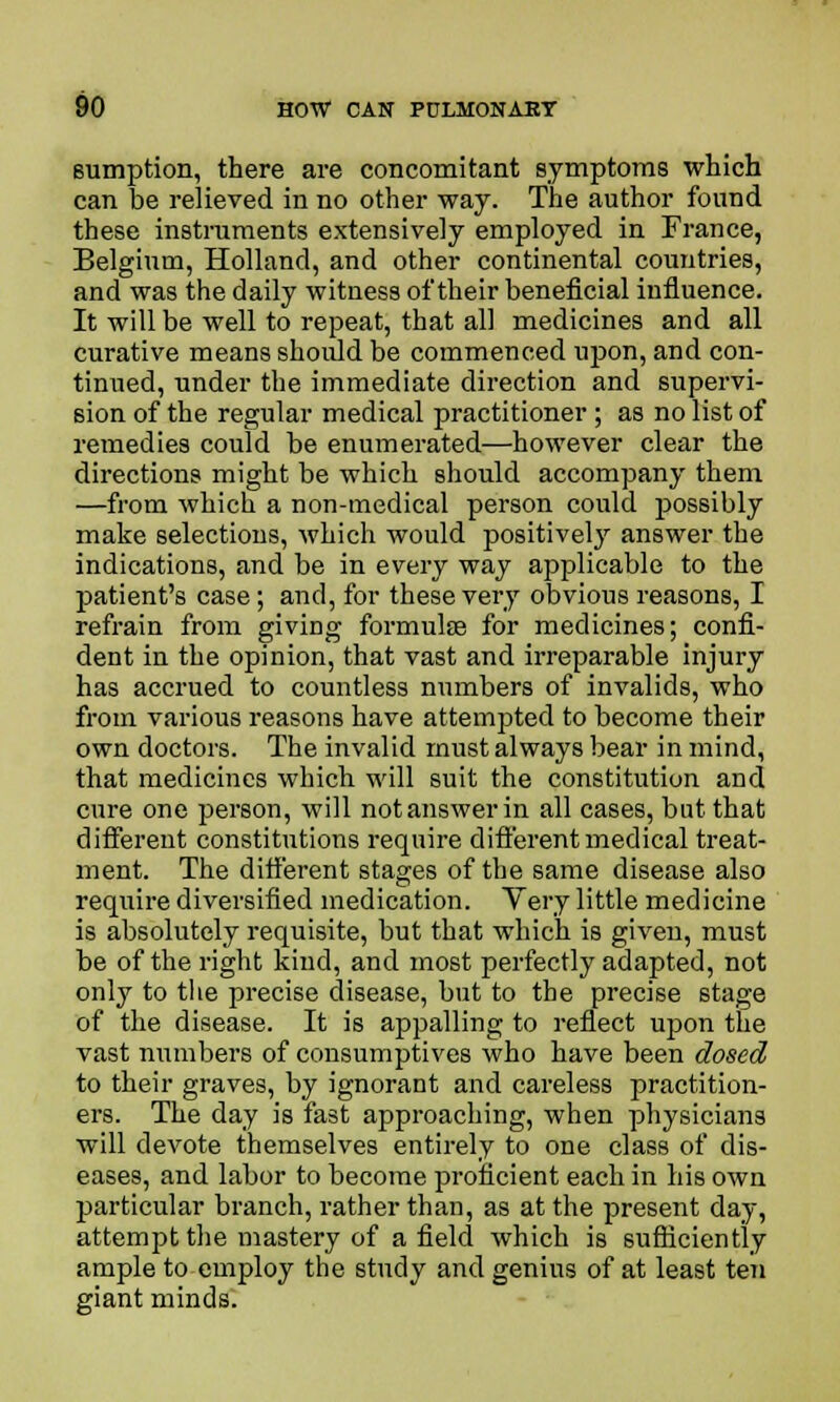 sumption, there are concomitant symptoms which can be relieved in no other way. The author found these instruments extensively employed in France, Belgium, Holland, and other continental countries, and was the daily witness of their beneficial influence. It will be well to repeat, that all medicines and all curative means should be commenced upon, and con- tinued, under the immediate direction and supervi- sion of the regular medical practitioner ; as no list of remedies could be enumerated—however clear the directions might be which should accompany them —from which a non-medical person could possibly make selections, which would positively answer the indications, and be in every way applicable to the patient's case; and, for these very obvious reasons, I refrain from giving formulae for medicines; confi- dent in the opinion, that vast and irreparable injury has accrued to countless numbers of invalids, who from various reasons have attempted to become their own doctors. The invalid must always bear in mind, that medicines which will suit the constitution and cure one person, will not answer in all cases, but that different constitutions require different medical treat- ment. The different stages of the same disease also require diversified medication. Very little medicine is absolutely requisite, but that which is given, must be of the right kind, and most perfectly adapted, not only to the precise disease, but to the precise stage of the disease. It is appalling to reflect upon the vast numbers of consumptives who have been dosed to their graves, by ignorant and careless practition- ers. The day is fast approaching, when physicians will devote themselves entirely to one class of dis- eases, and labor to become proficient each in his own particular branch, rather than, as at the present day, attempt the mastery of a field which is sufficiently ample to employ the study and genius of at least ten giant minds.