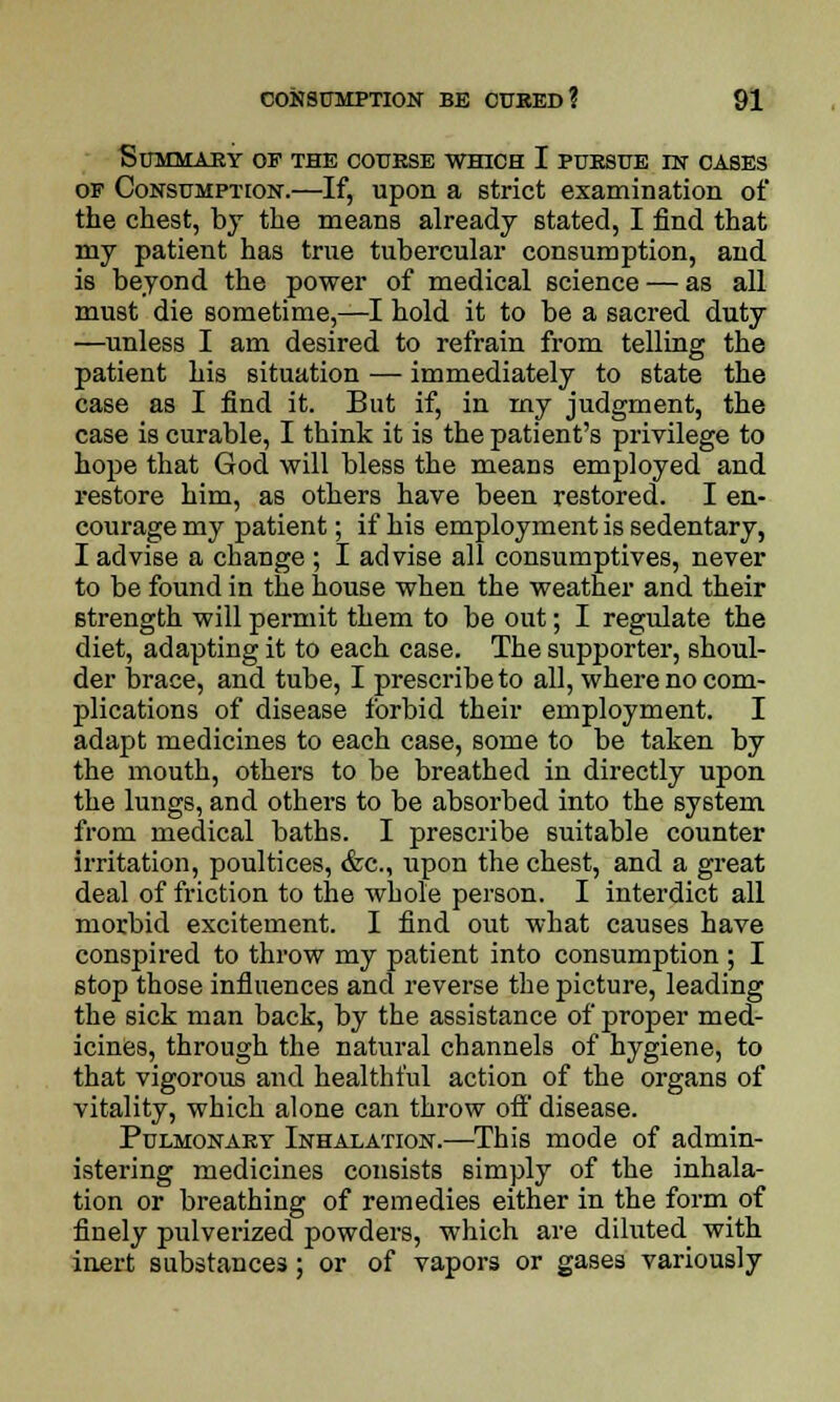 Summary of the course which I pursue in cases of Consumption.—If, upon a strict examination of the chest, by the means already stated, I find that my patient has true tubercular consumption, and is beyond the power of medical science — as all must die sometime,—I hold it to be a sacred duty —unless I am desired to refrain from telling the patient his situation — immediately to state the case as I find it. But if, in my judgment, the case is curable, I think it is the patient's privilege to hope that God will bless the means employed and restore him, as others have been restored. I en- courage my patient; if his employment is sedentary, I advise a change ; I advise all consumptives, never to be found in the house when the weather and their strength will permit them to be out; I regulate the diet, adapting it to each case. The supporter, shoul- der brace, and tube, I prescribe to all, where no com- plications of disease forbid their employment. I adapt medicines to each case, some to be taken by the mouth, others to be breathed in directly upon the lungs, and others to be absorbed into the system from medical baths. I prescribe suitable counter irritation, poultices, &c, upon the chest, and a great deal of friction to the whole person. I interdict all morbid excitement. I find out what causes have conspired to throw my patient into consumption ; I stop those influences and reverse the picture, leading the sick man back, by the assistance of proper med- icines, through the natural channels of hygiene, to that vigorous and healthful action of the organs of vitality, which alone can throw ofl' disease. Pulmonary Inhalation.—This mode of admin- istering medicines consists simply of the inhala- tion or breathing of remedies either in the form of finely pulverized powders, which are diluted^ with inert substances; or of vapors or gases variously