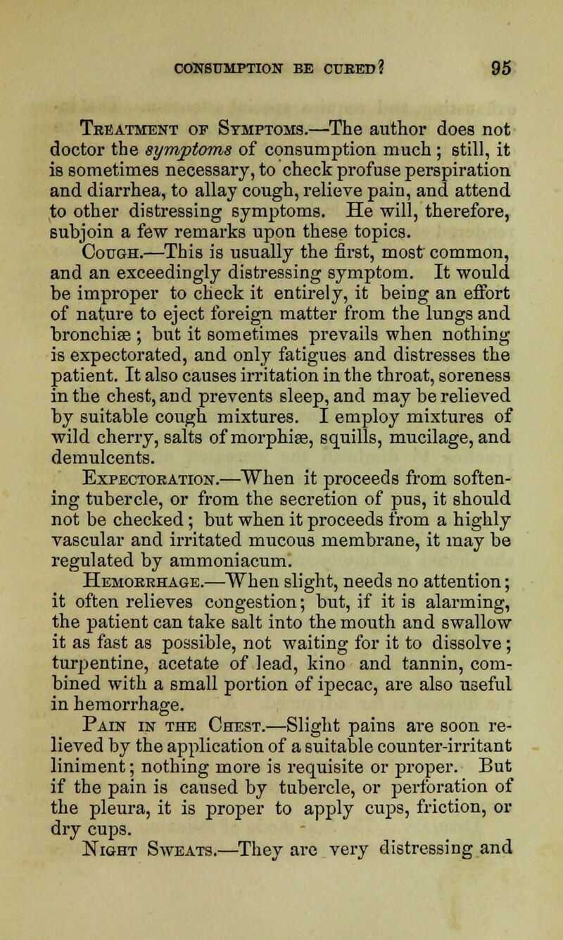 Treatment of Symptoms.—The author does not doctor the symptoms of consumption much ; still, it is sometimes necessary, to check profuse perspiration and diarrhea, to allay cough, relieve pain, and attend to other distressing symptoms. He will, therefore, subjoin a few remarks upon these topics. Cough.—This is usually the first, most common, and an exceedingly distressing symptom. It would be improper to check it entirely, it being an effort of nature to eject foreign matter from the lungs and bronchise ; but it sometimes prevails when nothing is expectorated, and only fatigues and distresses the patient. It also causes irritation in the throat, soreness in the chest, and prevents sleep, and may be relieved by suitable cough mixtures. I employ mixtures of wild cherry, salts of morphise, squills, mucilage, and demulcents. Expectoration.—When it proceeds from soften- ing tubercle, or from the secretion of pus, it should not be checked; but when it proceeds from a highly vascular and irritated mucous membrane, it may be regulated by ammoniacum. Hemorrhage.—When slight, needs no attention; it often relieves congestion; but, if it is alarming, the patient can take salt into the mouth and swallow it as fast as possible, not waiting for it to dissolve; turpentine, acetate of lead, kino and tannin, com- bined with a small portion of ipecac, are also useful in hemorrhage. Pain in the Chest.—Slight pains are soon re- lieved by the application of a suitable counter-irritant liniment; nothing more is requisite or proper. But if the pain is caused by tubercle, or perforation of the pleura, it is proper to apply cups, friction, or dry cups. Night Sweats.—They are very distressing and