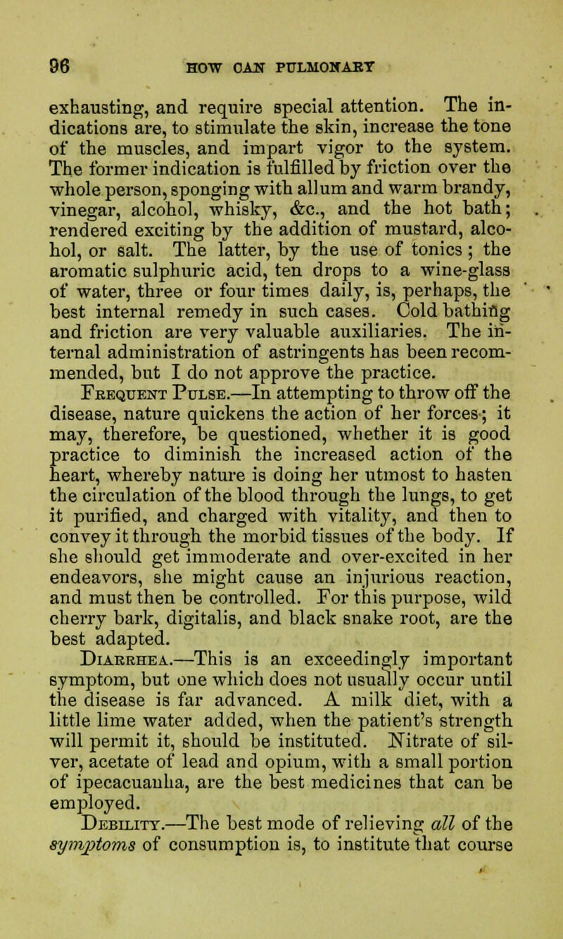 exhausting, and require special attention. The in- dications are, to stimulate the skin, increase the tone of the muscles, and impart vigor to the system. The former indication is fulfilled by friction over the whole person, sponging with allum and warm brandy, vinegar, alcohol, whisky, &c, and the hot bath; rendered exciting by the addition of mustard, alco- hol, or salt. The latter, by the use of tonics; the aromatic sulphuric acid, ten drops to a wine-glass of water, three or four times daily, is, perhaps, the best internal remedy in such cases. Cold bathiflg and friction are very valuable auxiliaries. The in- ternal administration of astringents has been recom- mended, but I do not approve the practice. Frequent Pulse.—In attempting to throw off the disease, nature quickens the action of her forces-; it may, therefore, be questioned, whether it is good practice to diminish the increased action of the heart, whereby nature is doing her utmost to hasten the circulation of the blood through the lungs, to get it purified, and charged with vitality, and then to convey it through the morbid tissues of the body. If she should get immoderate and over-excited in her endeavors, she might cause an injurious reaction, and must then be controlled. For this purpose, wild cherry bark, digitalis, and black snake root, are the best adapted. Diaeehea.—This is an exceedingly important symptom, but one which does not usually occur until the disease is far advanced. A milk diet, with a little lime water added, when the patient's strength will permit it, should be instituted. Nitrate of sil- ver, acetate of lead and opium, with a small portion of ipecacuanha, are the best medicines that can be employed. Debility.—The best mode of relieving all of the symptoms of consumption is, to institute that course