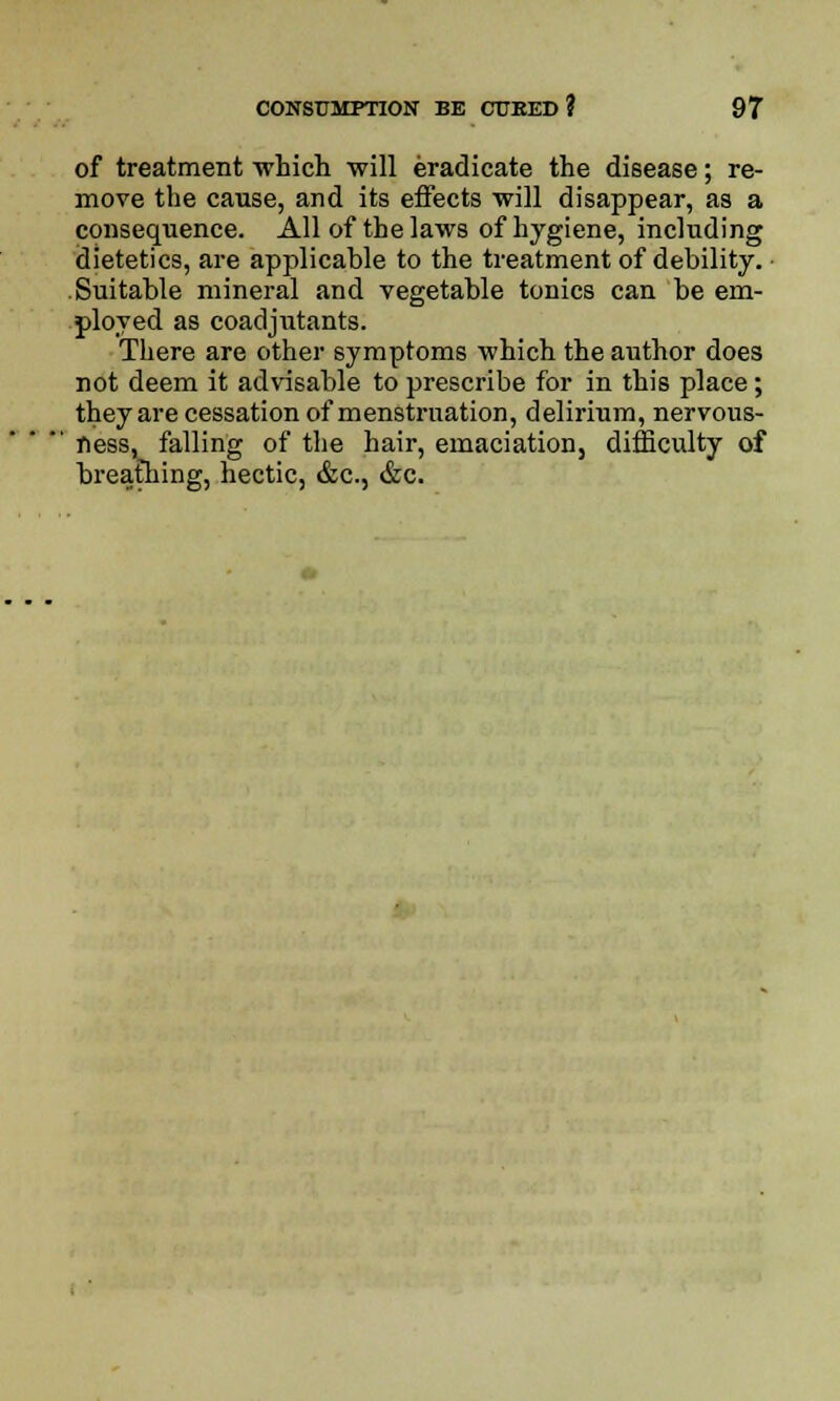 of treatment which will eradicate the disease; re- move the cause, and its effects will disappear, as a consequence. All of the laws of hygiene, including dietetics, are applicable to the treatment of debility. Suitable mineral and vegetable tonics can be em- ployed as coadjutants. There are other symptoms which the author does not deem it advisable to prescribe for in this place; they are cessation of menstruation, delirium, nervous- ness, falling of the hair, emaciation, difficulty of breathing, hectic, &c, &c.