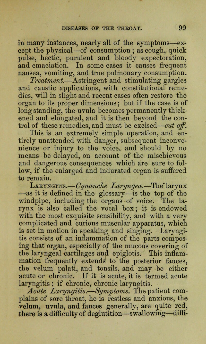 in many instances, nearly all of the symptoms—ex- cept the physical—of consumption ; as cough, quick pulse, hectic, purulent and bloody expectoration, and emaciation. In some cases it causes frequent nausea, vomiting, and true pulmonary consumption. Treatment.—Astringent and stimulating gargles and caustic applications, with constitutional reme- dies, will in slight and recent cases often restore the organ to its proper dimensions; but if the case is of long standing, the uvula becomes permanently thick- ened and elongated, and it is then beyond the con- trol of these remedies, and must be excised—cut off. This is an extremely simple operation, and en- tirely unattended with danger, subsequent inconve- nience or injury to the voice, and should by no means be delayed, on account of the mischievous and dangerous consequences which are sure to fol- low, if the enlarged and indurated organ is suffered to remain. Laryngitis.—Cynanche Laryngea.—The larynx —as it is defined in the glossary—is the top of the windpipe, including the organs of voice. The la- rynx is also called the vocal box; it is endowed with the most exquisite sensibility, and with a very complicated and curious muscular apparatus, which is set in motion in speaking and singing. Laryngi- tis consists of an inflammation of the parts compos- ing that organ, especially of the mucous covering of the laryngeal cartilages and epiglotis. This inflam- mation frequently extends1 to the posterior fauces, the velum palati, and tonsils, and may be either acute or chronic. If it is acute, it is termed acute laryngitis ; if chronic, chronic laryngitis. Acute Laryngitis.—Symptoms. The patient com- plains of sore throat, he is restless and anxious, the velum, uvula, and fauces generally, are quite red, there is a difficulty of deglutition—swallowing—difS-