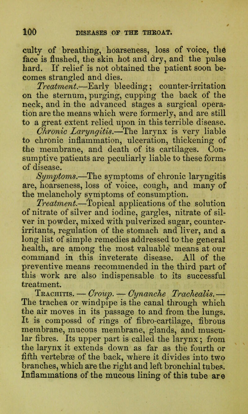 culty of breathing, hoarseness, loss of voice, the face is flushed, the skin hot and dry, and the pulse hard. If relief is not obtained the patient soon be- comes strangled and dies. Treatment.—Early bleeding; counter-irritation on the sternum, purging, cupping the back of the neck, and in the advanced stages a surgical opera- tion are the means which were formerly, and are still to a great extent relied upon in this terrible disease. Chronic Laryngitis.—The larynx is very liable to chronic inflammation, ulceration, thickening of the membrane, and death of its cartilages. Con- sumptive patients are peculiarly liable to these forms of disease. Symptoms.—The symptoms of chronic laryngitis are, hoarseness, loss of voice, cough, and many of the melancholy symptoms of consumption. Treatment.—Topical applications of the solution of nitrate of silver and iodine, gargles, nitrate of sil- ver in powder, mixed with pulverized sugar, counter- irritants, regulation of the stomach and liver, and a long list of simple remedies addressed to the general health, are among the most valuable means at our command in this inveterate disease. All of the preventive means recommended in the third part of this work are also indispensable to its successful treatment. Tkachitis. — Croup. — Cynanche Trachealis. — The trachea or windpipe is the canal through which the air moves in its passage to and from the lungs. It is compossd of rings of fibro-cartilage, fibrous membrane, mucous membrane, glands, and muscu- lar fibres. Its upper part is called the larynx; from the larynx it extends down as far as the fourth or fifth vertebras of the back, where it divides into two branches, which are the right and left bronchial tubes. Inflammations of the mucous lining of this tube are