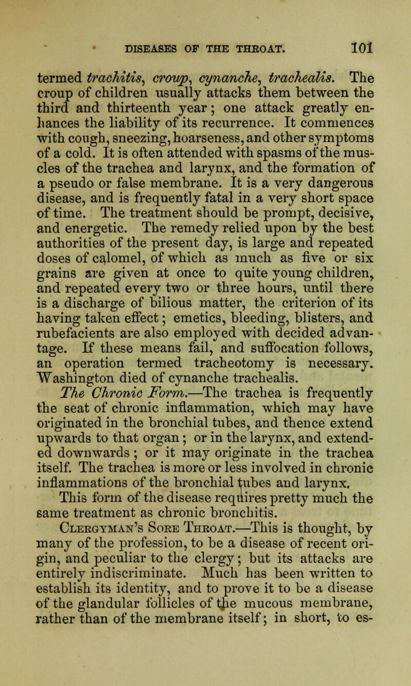 termed traohitis, croivp, cynanche, trachealis. The croup of children usually attacks them between the third and thirteenth year; one attack greatly en- hances the liability of its recurrence. It commences with cough, sneezing, hoarseness, and other symptoms of a cold. It is often attended with spasms of the mus- cles of the trachea and larynx, and the formation of a pseudo or false membrane. It is a very dangerous disease, and is frequently fatal in a very short space of time. The treatment should be prompt, decisive, and energetic. The remedy relied upon by the best authorities of the present day, is large and repeated doses of calomel, of which as much as five or six grains are given at once to quite young children, and repeated every two or three hours, until there is a discharge of bilious matter, the criterion of its having taken effect; emetics, bleeding, blisters, and rubefacients are also employed with decided advan- tage. If these means fail, and suffocation follows, an operation termed tracheotomy is necessary. Washington died of cynanche trachealis. The Chronic Form.—The trachea is frequently the seat of chronic inflammation, which may have originated in the bronchial tubes, and theuce extend upwards to that organ; or in the larynx, and extend- ed downwards; or it may originate in the trachea itself. The trachea is more or less involved in chronic inflammations of the bronchial ^ubes and larynx. This form of the disease requires pretty much the same treatment as chronic bronchitis. Cleegyman's Soee Theoat.—This is thought, by many of the profession, to be a disease of recent ori- gin, and peculiar to the clergy; but its attacks are entirely indiscriminate. Much has been written to establish its identity, and to prove it to be a disease of the glandular follicles of the mucous membrane, rather than of the membrane itself; in short, to es-