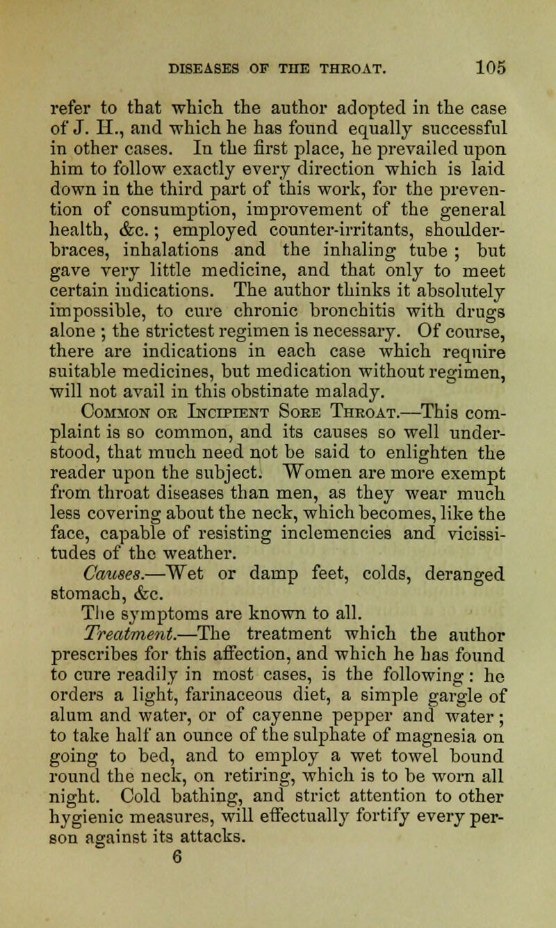 refer to that which the author adopted in the case of J. H., and which he has found equally successful in other cases. In the first place, he prevailed upon him to follow exactly every direction which is laid down in the third part of this work, for the preven- tion of consumption, improvement of the general health, &c.; employed counter-irritants, shoulder- braces, inhalations and the inhaling tube ; but gave very little medicine, and that only to meet certain indications. The author thinks it absolutely impossible, to cure chronic bronchitis with drugs alone ; the strictest regimen is necessary. Of course, there are indications in each case which require suitable medicines, but medication without regimen, will not avail in this obstinate malady. Common or Incipient Sore Throat.—This com- plaint is so common, and its causes so well under- stood, that much need not be said to enlighten the reader upon the subject. Women are more exempt from throat diseases than men, as they wear much less covering about the neck, which becomes, like the face, capable of resisting inclemencies and vicissi- tudes of the weather. Causes.—Wet or damp feet, colds, deranged stomach, &c. The symptoms are known to all. Treatment.—The treatment which the author prescribes for this affection, and which he has found to cure readily in most cases, is the following: he orders a light, farinaceous diet, a simple gargle of alum and water, or of cayenne pepper and water; to take half an ounce of the sulphate of magnesia on going to bed, and to employ a wet towel bound round the neck, on retiring, which is to be worn all night. Cold bathing, and strict attention to other hygienic measures, will effectually fortify every per- son against its attacks. 6