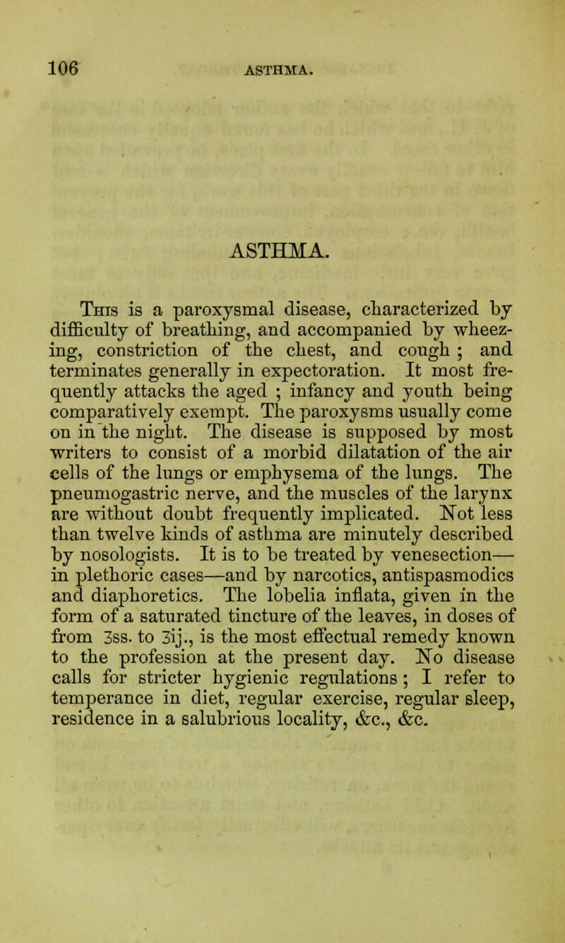 ASTHMA. This is a paroxysmal disease, characterized by difficulty of breathing, and accompanied by wheez- ing, constriction of the chest, and cough ; and terminates generally in expectoration. It most fre- quently attacks the aged ; infancy and youth being comparatively exempt. The paroxysms usually come on in the night. The disease is supposed by most writers to consist of a morbid dilatation of the air cells of the lungs or emphysema of the lungs. The pneumogastric nerve, and the muscles of the larynx are without doubt frequently implicated. Not less than twelve kinds of asthma are minutely described by nosologists. It is to be treated by venesection— in plethoric cases—and by narcotics, antispasmodics and diaphoretics. The lobelia inflata, given in the form of a saturated tincture of the leaves, in doses of from 3ss. to 3ij., is the most effectual remedy known to the profession at the present day. No disease calls for stricter hygienic regulations; I refer to temperance in diet, regular exercise, regular sleep, residence in a salubrious locality, &c, &c.