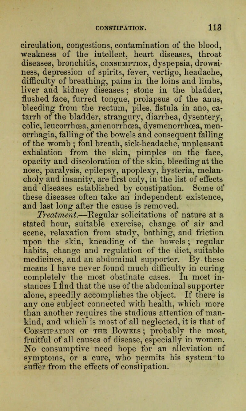 circulation, congestions, contamination of the blood, weakness of the intellect, heart diseases, throat diseases, bronchitis, consumption, dyspepsia, drowsi- ness, depression of spirits, fever, vertigo, headache, difficulty of breathing, pains in the loins and limbs, liver and kidney diseases ; stone in the bladder, flushed face, furred tongue, prolapsus of the anus, bleeding from the rectum, piles, fistula in ano, ca- tarrh of the bladder, strangury, diarrhea, dysentery, colic, leucorrhoaa, amenorrncea, dysmenorrhcea, men- orrhagia, falling of the bowels and consequent falling of the womb ; foul breath, sick-headache, unpleasant exhalation from the skin, pimples on the face, opacity and discoloration of the skin, bleeding at the nose, paralysis, epilepsy, apoplexy, hysteria, melan- choly and insanity, are first only, in the list of effects and diseases established by constipation. Some of these diseases often take an independent existence, and last long after the cause is removed. Treatment.—Regular solicitations of nature at a stated hour, suitable exercise, change of air and scene, relaxation from study, bathing, and friction upon the skin, kneading of the bowels ; regular habits, change and regulation of the diet, suitable medicines, and an abdominal supporter. By these means I have never found much difficulty in curing completely the most obstinate cases. In most in- stances I find that the use of the abdominal supporter alone, speedily accomplishes the object. If there is any one subject connected with health, which more than another requires the studious attention of man- kind, and which is most of all neglected, it is that of Constipation of the Bowels ; probably the most, fruitful of all causes of disease, especially in women. No consumptive need hope for an alleviation of symptoms, or a cure, who permits his system'to suffer from the effects of constipation.