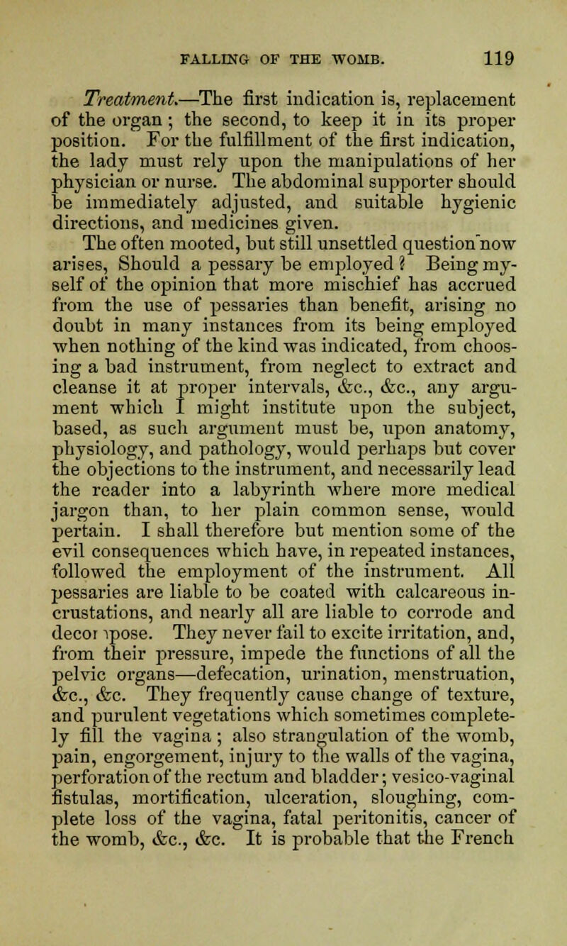 Treatment.—The first indication is, replacement of the organ; the second, to keep it in its proper position. For the fulfillment of the first indication, the lady must rely upon the manipulations of her physician or nurse. The abdominal supporter should be immediately adjusted, and suitable hygienic directions, and medicines given. The often mooted, but still unsettled questionnow arises, Should a pessary be employed ? Beiug my- self of the opinion that more mischief has accrued from the use of pessaries than benefit, arising no doubt in many instances from its being employed when nothing of the kind was indicated, from choos- ing a bad instrument, from neglect to extract and cleanse it at proper intervals, &c, &c, any argu- ment which I might institute upon the subject, based, as such argument must be, upon anatomy, physiology, and pathology, would perhaps but cover the objections to the instrument, and necessarily lead the reader into a labyrinth where more medical jargon than, to her plain common sense, would pertain. I shall therefore but mention some of the evil consequences which have, in repeated instances, followed the employment of the instrument. All pessaries are liable to be coated with calcareous in- crustations, and nearly all are liable to corrode and decor ipose. They never fail to excite irritation, and, from their pressure, impede the functions of all the pelvic organs—defecation, urination, menstruation, &c, &c. They frequently cause change of texture, and purulent vegetations which sometimes complete- ly fill the vagina ; also strangulation of the womb, pain, engorgement, injury to the walls of the vagina, perforation of the rectum and bladder; vesico-vaginal fistulas, mortification, ulceration, sloughing, com- plete loss of the vagina, fatal peritonitis, cancer of the womb, &c., &c. It is probable that the French