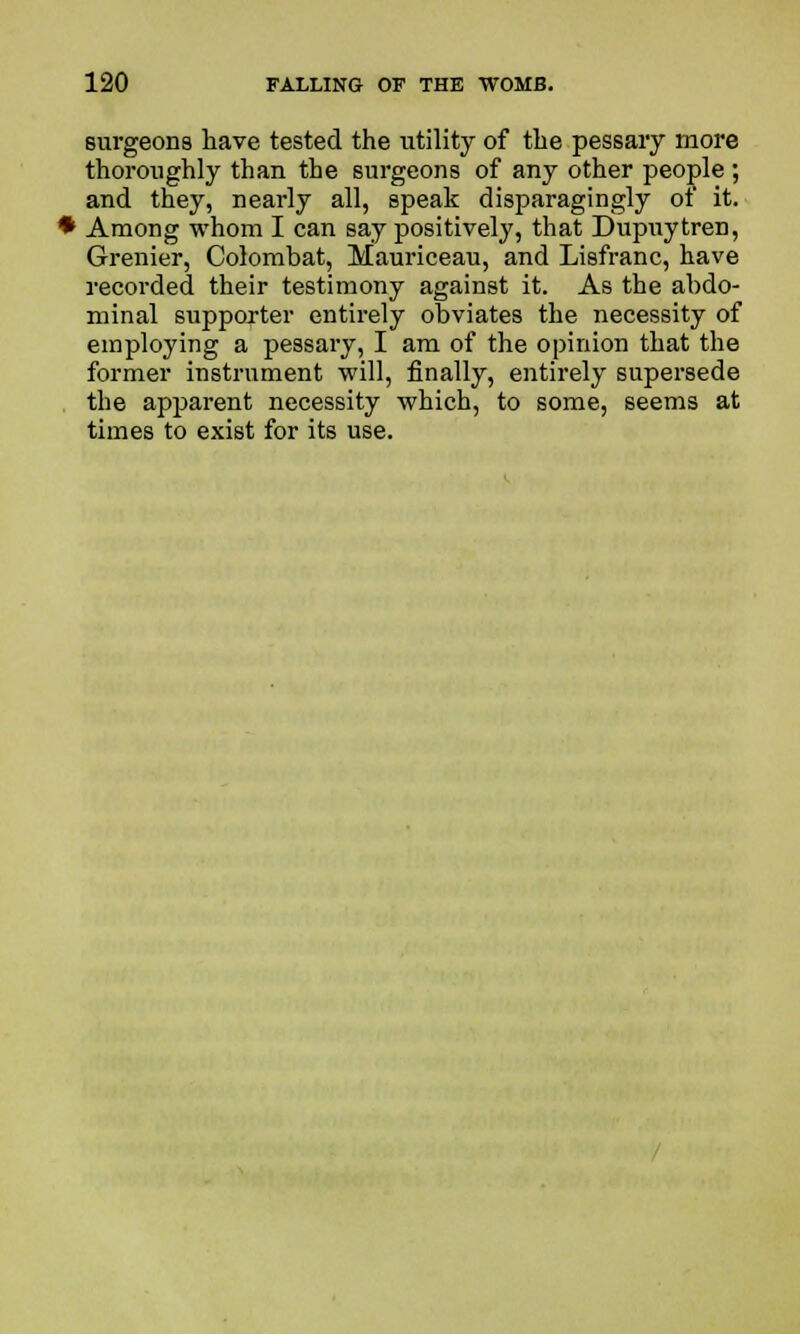 surgeons have tested the utility of the pessary more thoroughly than the surgeons of any other people ; and they, nearly all, speak disparagingly ot it. Among whom I can say positively, that Dupuytren, Grenier, Colombat, Haui'iceau, and Lisfranc, have recorded their testimony against it. As the abdo- minal supporter entirely obviates the necessity of employing a pessary, I am of the opinion that the former instrument will, finally, entirely supersede the apparent necessity which, to some, seems at times to exist for its use.