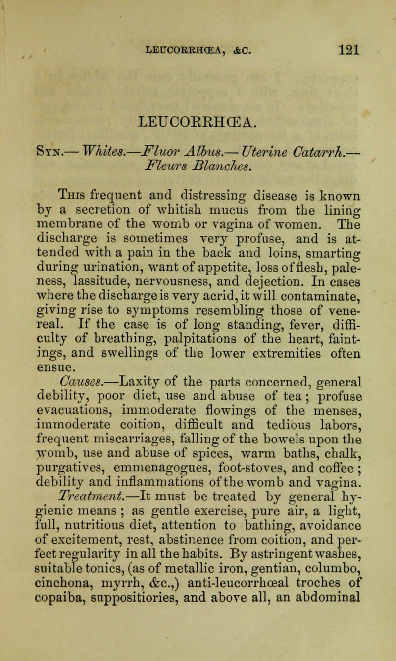 LEUCOERHCEA. Syn.— Whites.—Fluor Albus.— Uterine Catarrh.— Fleurs Blanches. This frequent and distressing disease is known by a secretion of whitish mucus from the lining membrane of the womb or vagina of women. The discharge is sometimes very profuse, and is at- tended with a pain in the back and loins, smarting during urination, want of appetite, loss of flesh, pale- ness, lassitude, nervousness, and dejection. In cases where the discharge is very acrid, it will contaminate, giving rise to symptoms resembling those of vene- real. If the case is of long standing, fever, diffi- culty of breathing, palpitations of the heart, faint- ings, and swellings of the lower extremities often ensue. Causes.—Laxity of the parts concerned, general debility, poor diet, use and abuse of tea; profuse evacuations, immoderate Sowings of the menses, immoderate coition, difficult and tedious labors, frequent miscarriages, falling of the bowels upon the womb, use and abuse of spices, warm baths, chalk, purgatives, emmenagogues, foot-stoves, and coffee ; debilit}' and inflammations of the womb and vagina. Treatment.—It must be treated by general hy- gienic means ; as gentle exercise, pure air, a light, full, nutritious diet, attention to bathing, avoidance of excitement, rest, abstinence from coition, and per- fect regularity in all the habits. By astringent washes, suitable tonics, (as of metallic iron, gentian, columbo, cinchona, myrrh, &c.,) anti-leucorrhceal troches of copaiba, suppositiories, and above all, an abdominal