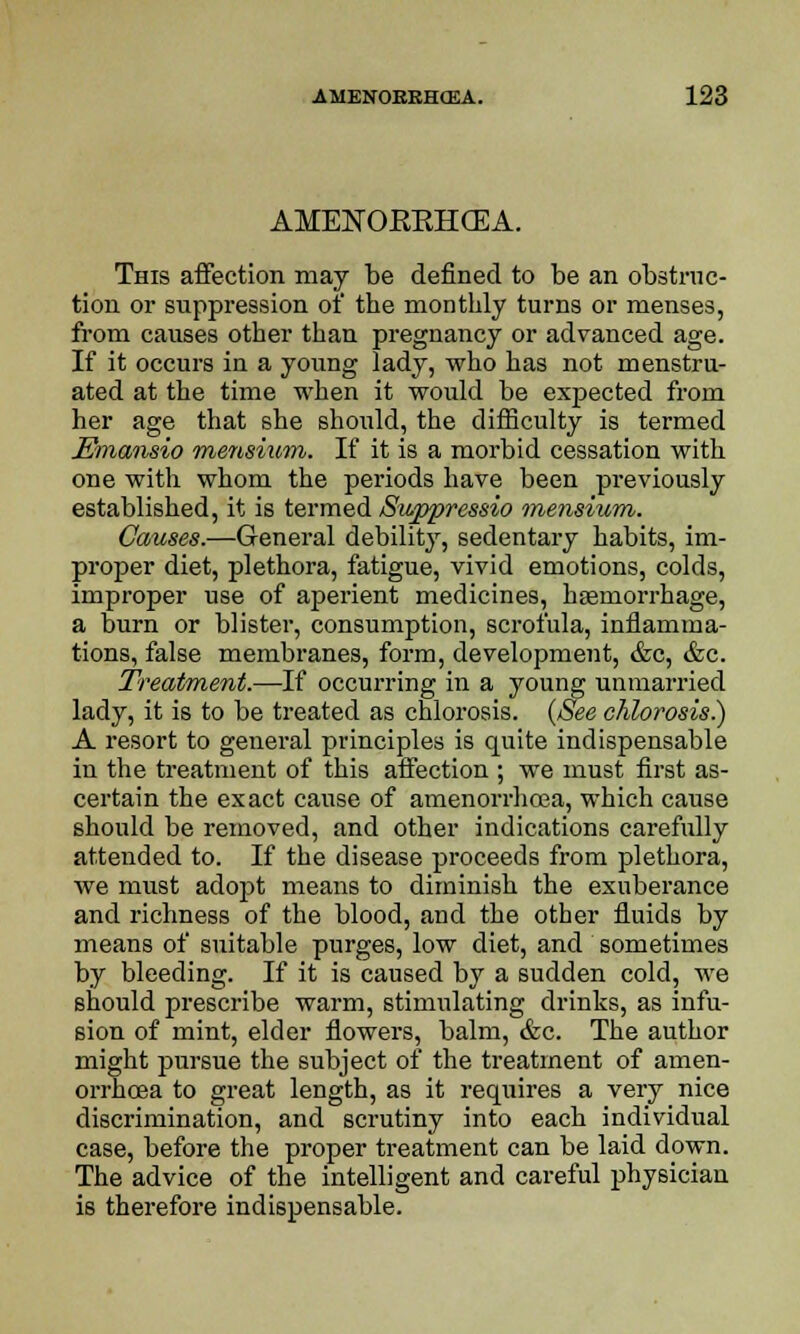 AMENOKKHCEA. This affection may be defined to be an obstruc- tion or suppression of the monthly turns or menses, from causes other than pregnancy or advanced age. If it occurs in a young lady, who has not menstru- ated at the time when it would be expected from her age that she should, the difficulty is termed Emansio mensium. If it is a morbid cessation with one with whom the periods have been previously established, it is termed Swppressio mensium. Causes.—General debility, sedentary habits, im- proper diet, plethora, fatigue, vivid emotions, colds, improper use of aperient medicines, haemorrhage, a burn or blister, consumption, scrofula, inflamma- tions, false membranes, form, development, &c, &c. Treatment.—If occurring in a young unmarried lady, it is to be treated as chlorosis. {See chlorosis.) A resort to general principles is quite indispensable in the treatment of this affection ; we must first as- certain the exact cause of amenorrhoea, which cause should be removed, and other indications carefully attended to. If the disease proceeds from plethora, we must adopt means to diminish the exuberance and richness of the blood, and the other fluids by means of suitable purges, low diet, and sometimes by bleeding. If it is caused by a sudden cold, we should prescribe warm, stimulating drinks, as infu- sion of mint, elder flowers, balm, &c. The author might pursue the subject of the treatment of amen- orrhoea to great length, as it requires a very nice discrimination, and scrutiny into each individual case, before the proper treatment can be laid dpwn. The advice of the intelligent and careful physician is therefore indispensable.