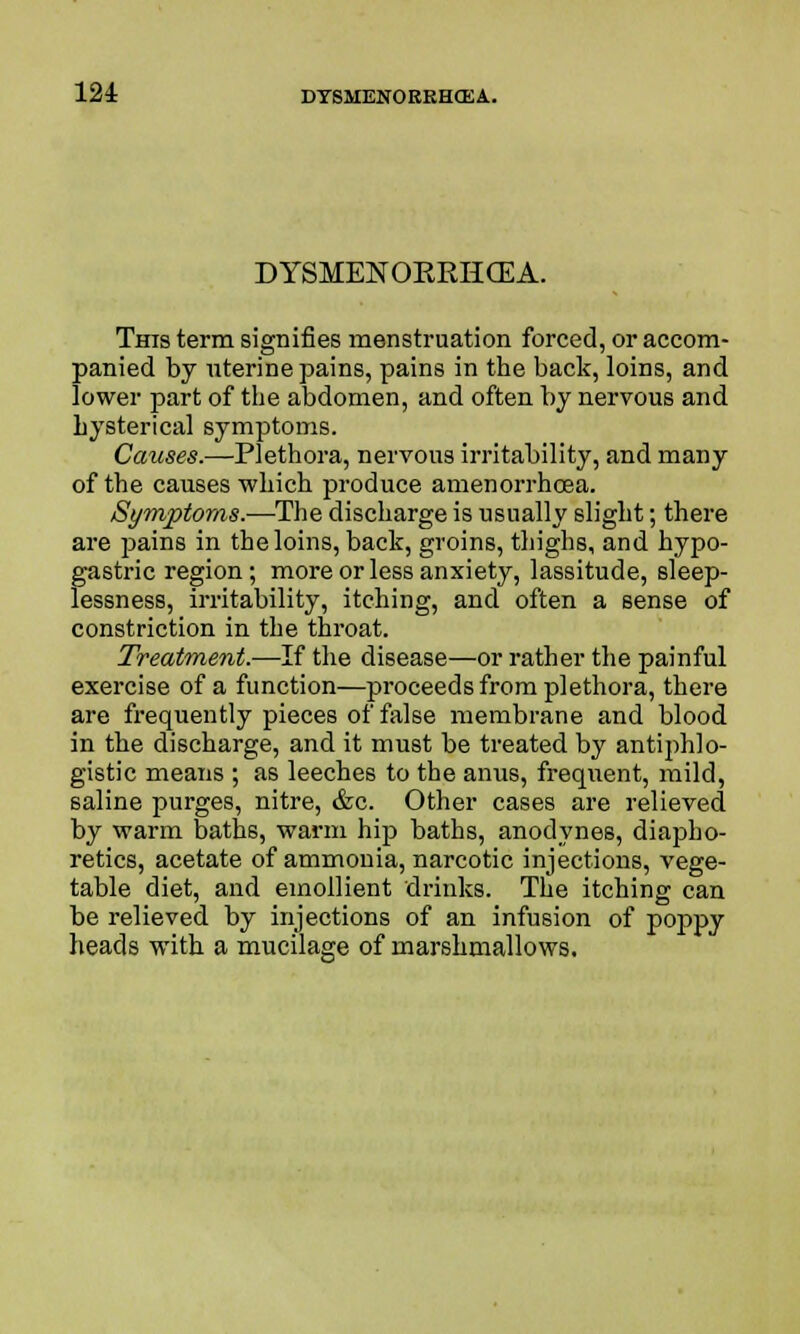 DYSMENORRHEA. This term signifies menstruation forced, or accom- panied by uterine pains, pains in the back, loins, and lower part of the abdomen, and often by nervous and hysterical symptoms. Causes.—Plethora, nervous irritability, and many of the causes which produce amenorrhcea. Symptoms.—The discharge is usually slight; there are pains in the loins, back, groins, thighs, and hypo- gastric region; more or less anxiety, lassitude, sleep- lessness, irritability, itching, and often a sense of constriction in the throat. Treatment.—If the disease—or rather the painful exercise of a function—proceeds from plethora, there are frequently pieces of false membrane and blood in the discharge, and it must be treated by antiphlo- gistic means ; as leeches to the anus, frequent, mild, saline purges, nitre, &c. Other cases are relieved by warm baths, warm hip baths, anodynes, diapho- retics, acetate of ammonia, narcotic injections, vege- table diet, and emollient drinks. The itching can be relieved by injections of an infusion of poppy heads with a mucilage of marshmallows.