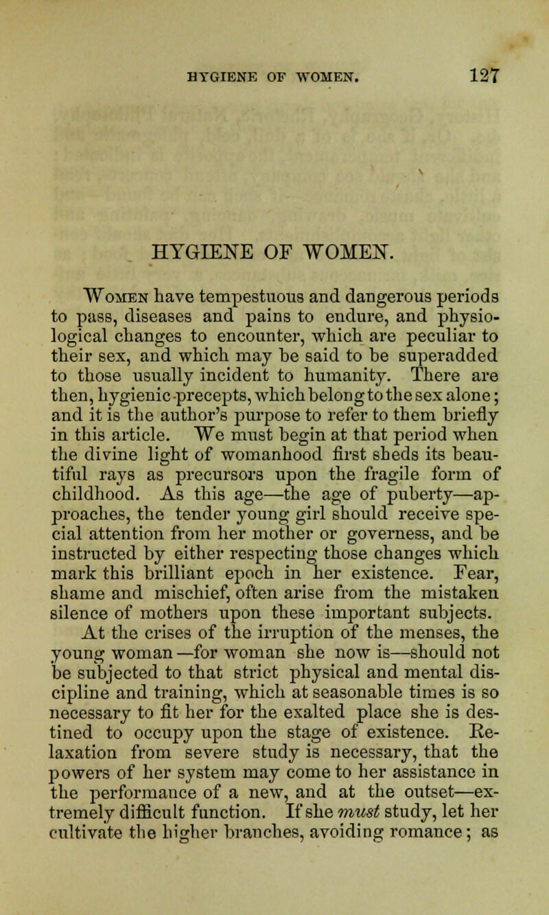 HYGIENE OF WOMEN. Women have tempestuous and dangerous periods to pass, diseases and pains to endure, and physio- logical changes to encounter, which are peculiar to their sex, and which may be said to be superadded to those usually incident to humanity. There are then, hygienic precepts, whichbelongtothesex alone; and it is the author's purpose to refer to them briefly in this article. We must begin at that period when the divine light of womanhood first sheds its beau- tiful rays as precursors upon the fragile form of childhood. As this age—the age of puberty—ap- proaches, the tender young girl should receive spe- cial attention from her mother or governess, and be instructed by either respecting those changes which mark this brilliant epoch in her existence. Fear, shame and mischief, often arise from the mistaken silence of mothers upon these important subjects. At the crises of the irruption of the menses, the young woman—for woman she now is—should not be subjected to that strict physical and mental dis- cipline and training, which at seasonable times is so necessary to fit her for the exalted place she is des- tined to occupy upon the stage of existence. Re- laxation from severe study is necessary, that the powers of her system may come to her assistance in the performance of a new, and at the outset—ex- tremely difficult function. If she must study, let her cultivate the higher branches, avoiding romance; as