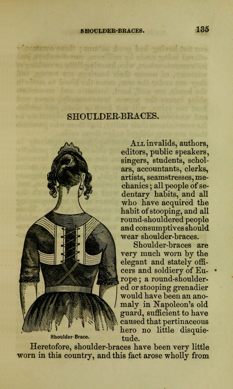 6 HOULDER-BRACES. SHOULDER-BRACES. All invalids, authors, editors, public speakers, singers, students, schol- ars, accountants, clerks, artists, seamstresses, me- chanics ; all people of se- dentary habits, and all who have acquired the habit of stooping, and all round-shouldered people and consumptives should wear shoulder-braces. Shoulder-braces are very much worn by the elegant and stately offi- cers and soldiery of Eu- j rope; a round-shoulder- ed or stooping grenadier would have been an ano- maly in Napoleon's old guard, sufficient to have caused that pertinaceous hero no little disquie- tude. Heretofore, shoulder-braces have been very little worn in this country, and this fact arose wholly from Shoulder-Brace.