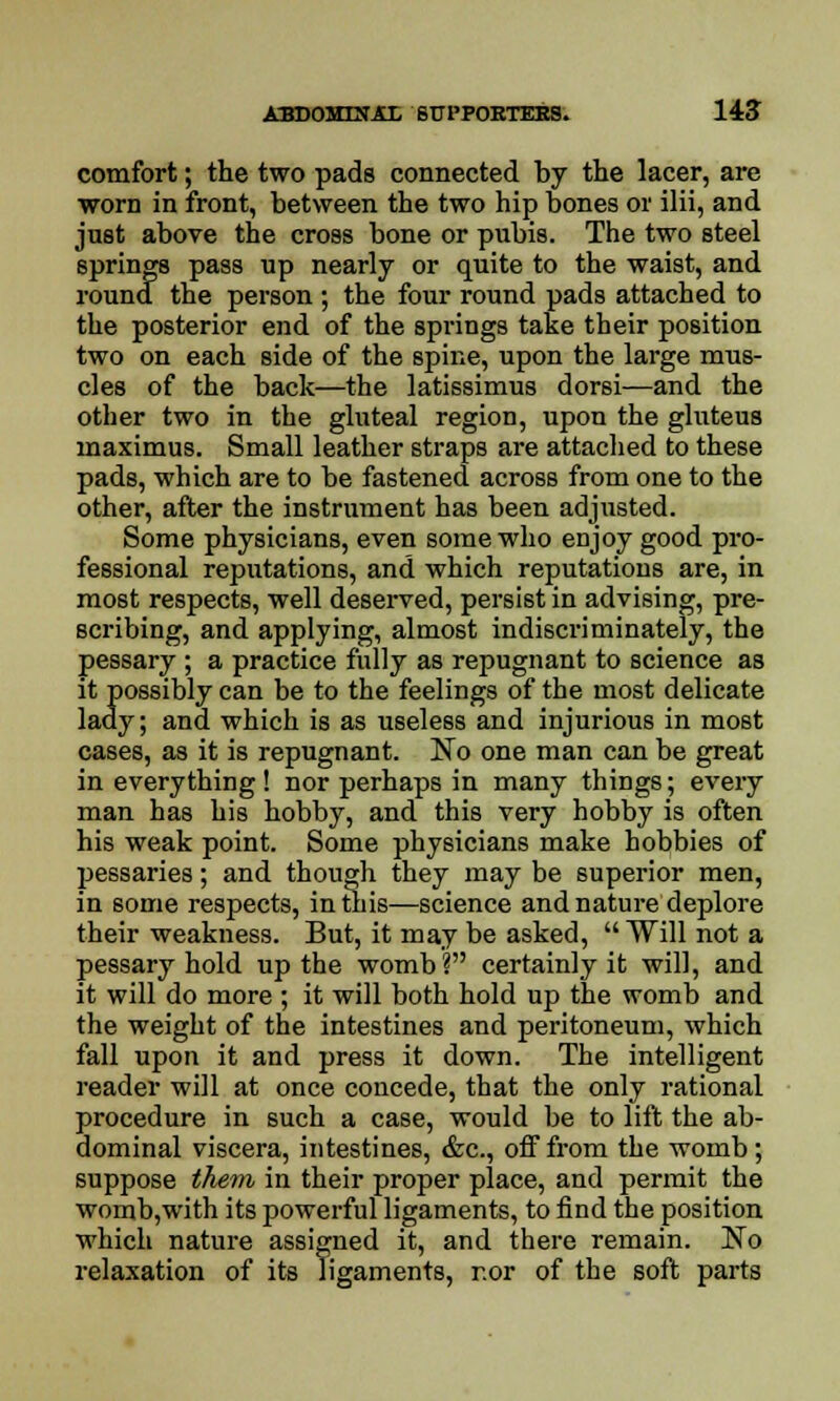 comfort; the two pads connected by the lacer, are worn in front, between the two hip bones or ilii, and just above the cross bone or pubis. The two steel springs pass up nearly or quite to the waist, and round the person ; the four round pads attached to the posterior end of the springs take their position two on each side of the spine, upon the large mus- cles of the back—the latissimus dorsi—and the other two in the gluteal region, upon the gluteus maximus. Small leather straps are attached to these pads, which are to be fastened across from one to the other, after the instrument has been adjusted. Some physicians, even some who enjoy good pro- fessional reputations, and which reputations are, in most respects, well deserved, persist in advising, pre- scribing, and applying, almost indiscriminately, the pessary ; a practice fully as repugnant to science as it possibly can be to the feelings of the most delicate lady; and which is as useless and injurious in most cases, as it is repugnant. No one man can be great in everything ! nor perhaps in many thiDgs; every man has his hobby, and this very hobby is often his weak point. Some physicians make hobbies of pessaries; and though they may be superior men, in some respects, in this—science and nature deplore their weakness. But, it may be asked,  Will not a pessary hold up the womb? certainly it will, and it will do more ; it will both hold up the womb and the weight of the intestines and peritoneum, which fall upon it and press it down. The intelligent reader will at once concede, that the only rational procedure in such a case, would be to lift the ab- dominal viscera, intestines, &c, off from the womb ; suppose them in their proper place, and permit the womb,with its powerful ligaments, to find the position which nature assigned it, and there remain. No relaxation of its ligaments, r.or of the soft parts