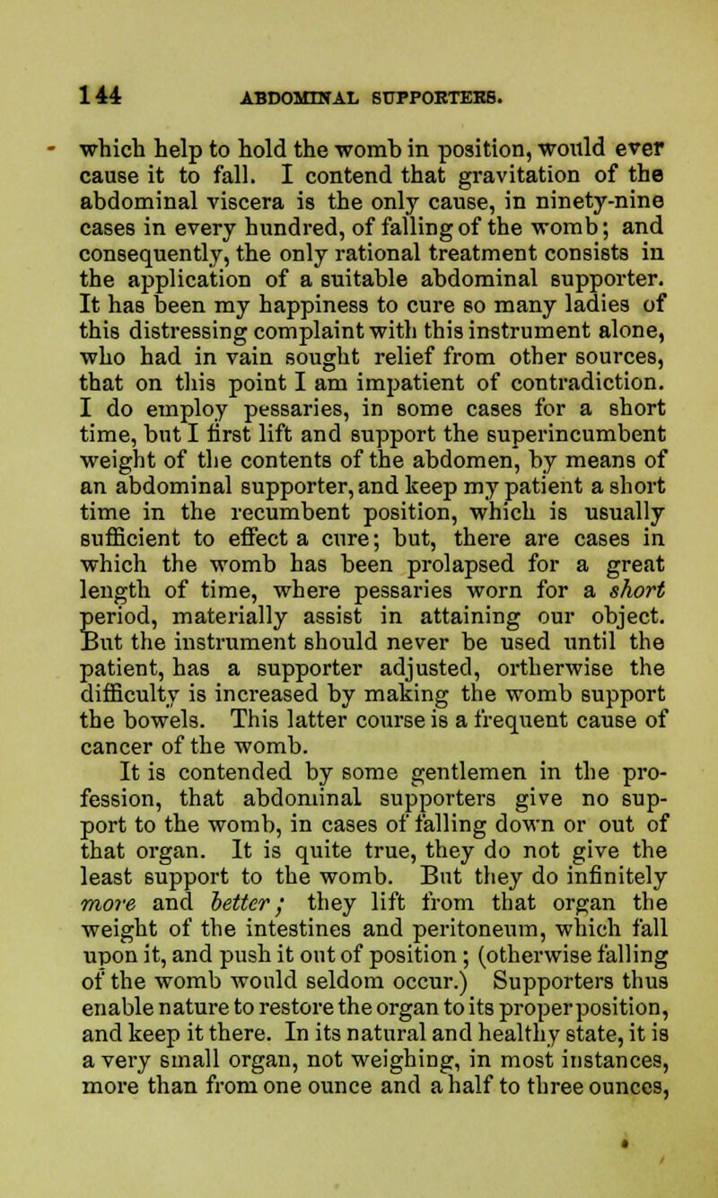 which help to hold the womb in position, would ever cause it to fall. I contend that gravitation of the abdominal viscera is the only cause, in ninety-nine cases in every hundred, of falling of the womb; and consequently, the only rational treatment consists in the application of a suitable abdominal supporter. It has been my happiness to cure so many ladies of this distressing complaint with this instrument alone, who had in vain sought relief from other sources, that on this point I am impatient of contradiction. I do employ pessaries, in some cases for a short time, but I first lift and support the superincumbent weight of the contents of the abdomen, by means of an abdominal supporter, and keep my patient a short time in the recumbent position, which is usually sufficient to effect a cure; but, there are cases in which the womb has been prolapsed for a great length of time, where pessaries worn for a short period, materially assist in attaining our object. But the instrument should never be used until the patient, has a supporter adjusted, ortherwise the difficulty is increased by making the womb support the bowels. This latter course is a frequent cause of cancer of the womb. It is contended by some gentlemen in the pro- fession, that abdominal supporters give no sup- port to the womb, in cases of falling down or out of that organ. It is quite true, they do not give the least support to the womb. But they do infinitely more and better; they lift from that organ the weight of the intestines and peritoneum, which fall upon it, and push it out of position; (otherwise falling of the womb would seldom occur.) Supporters thus enable nature to restore the organ to its proper position, and keep it there. In its natural and healthy state, it is a very small organ, not weighing, in most instances, more than from one ounce and a half to three ounces,