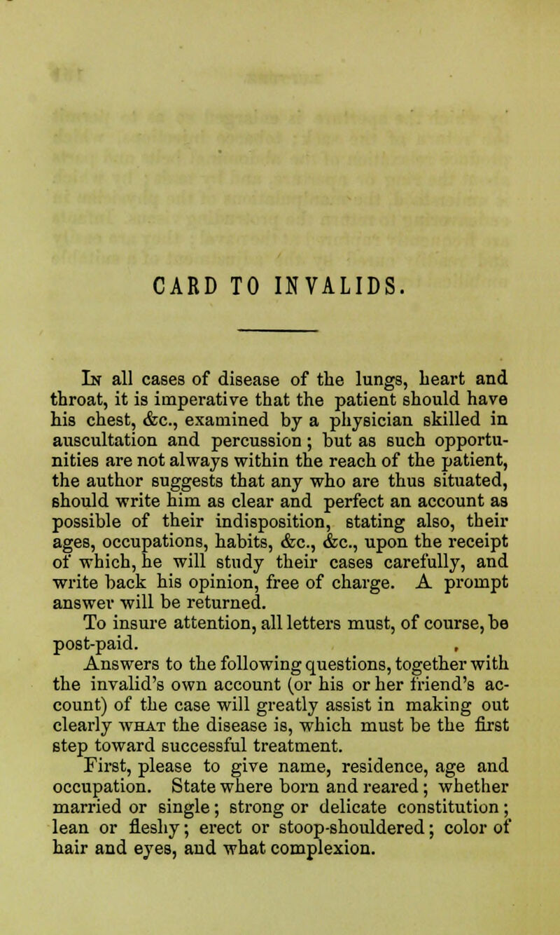 CARD TO INVALIDS. In all cases of disease of the lungs, heart and throat, it is imperative that the patient should have his chest, &c, examined by a physician skilled in auscultation and percussion; but as such opportu- nities are not always within the reach of the patient, the author suggests that any who are thus situated, should write him as clear and perfect an account as possible of their indisposition, 6tating also, their ages, occupations, habits, &c, &c, upon the receipt of which, he will study their cases carefully, and write back his opinion, free of charge. A prompt answer will be returned. To insure attention, all letters must, of course, be post-paid. Answers to the following questions, together with the invalid's own account (or his or her friend's ac- count) of the case will greatly assist in making out clearly what the disease is, which must be the first step toward successful treatment. First, please to give name, residence, age and occupation. State where born and reared; whether married or single; strong or delicate constitution; lean or fleshy; erect or stoop-shouldered; color of hair and eyes, and what complexion.