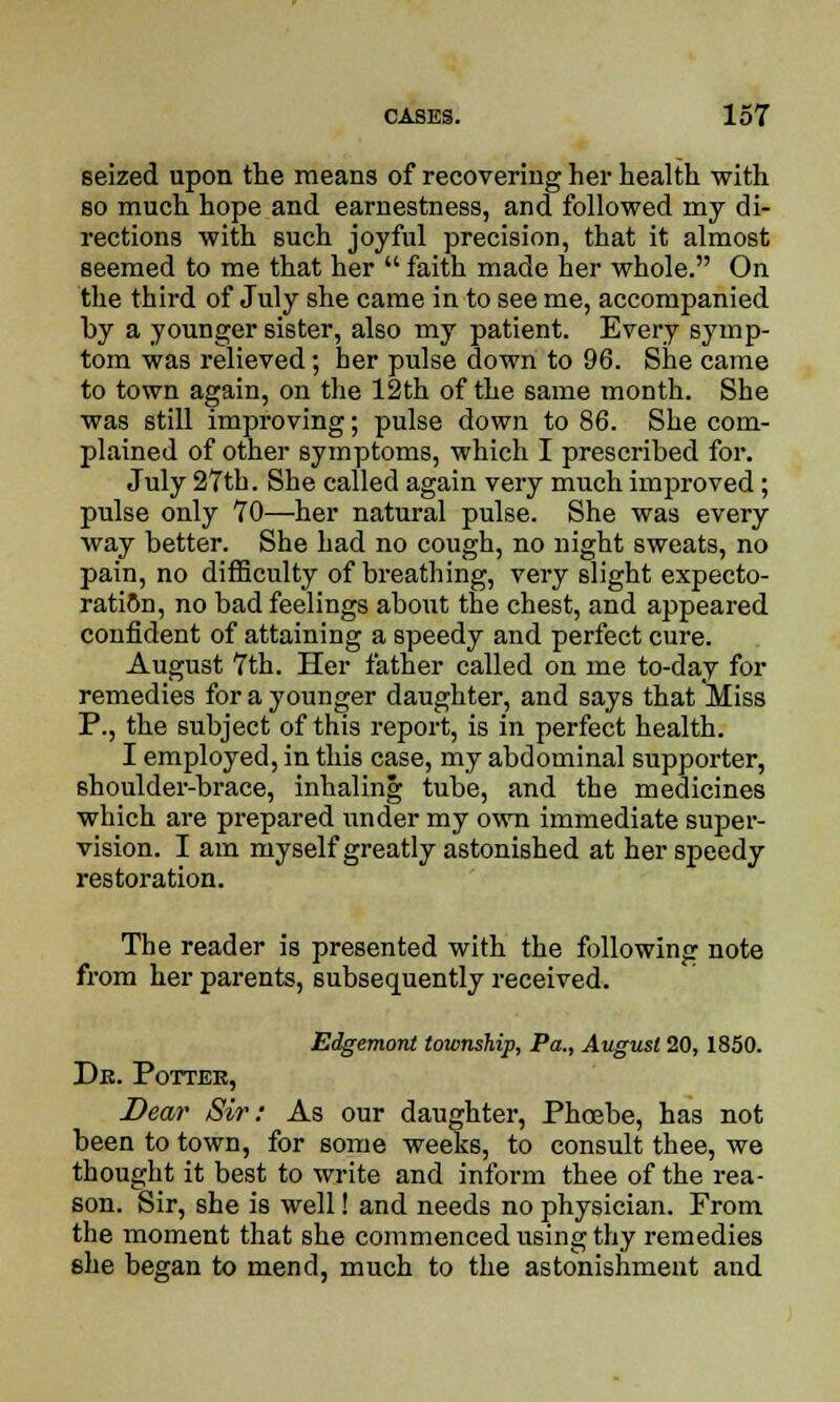 seized upon the means of recovering her health with so much hope and earnestness, and followed my di- rections with such joyful precision, that it almost seemed to me that her  faith made her whole. On the third of July she came in to see me, accompanied by a younger sister, also my patient. Every symp- tom was relieved; her pulse down to 96. She came to town again, on the 12th of the same month. She was still improving; pulse down to 86. She com- plained of other symptoms, which I prescribed for. July 27th. She called again very much improved; pulse only 70—her natural pulse. She was every way better. She had no cough, no night sweats, no pain, no difficulty of breathing, very slight expecto- ration, no bad feelings about the chest, and appeared confident of attaining a speedy and perfect cure. August 7th. Her father called on me to-day for remedies for a younger daughter, and says that Miss P., the subject of this report, is in perfect health. I employed, in this case, my abdominal supporter, shoulder-brace, inhaling tube, and the medicines which are prepared under my own immediate super- vision. I am myself greatly astonished at her speedy restoration. The reader is presented with the following note from her parents, subsequently received. Edgemont township, Pa., August 20, 1850. Db. Potter, Dear Sir: As our daughter, Phoebe, has not been to town, for some weeks, to consult thee, we thought it best to write and inform thee of the rea- son. Sir, she is well! and needs no physician. From the moment that she commenced using thy remedies she began to mend, much to the astonishment and