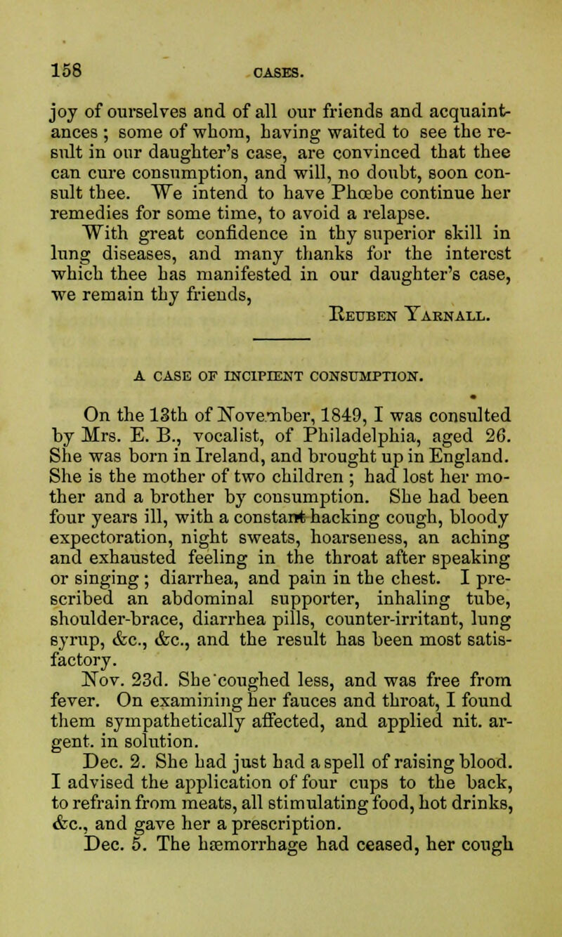 joy of ourselves and of all our friends and acquaint- ances ; some of whom, having waited to see the re- sult in our daughter's case, are convinced that thee can cure consumption, and will, no doubt, soon con- sult thee. We intend to have Phoebe continue her remedies for some time, to avoid a relapse. With great confidence in thy superior skill in lung diseases, and many thanks for the interest which thee has manifested in our daughter's case, we remain thy friends, Reuben Yarnall. A CASE OF INCIPIENT CONSUMPTION. • On the 13th of November, 1849,1 was consulted by Mrs. E. B., vocalist, of Philadelphia, aged 26. She was born in Ireland, and brought up in England. She is the mother of two children ; had lost her mo- ther and a brother by consumption. She had been four years ill, with a constant hacking cough, bloody expectoration, night sweats, hoarseness, an aching and exhausted feeling in the throat after speaking or singing; diarrhea, and pain in the chest. I pre- scribed an abdominal supporter, inhaling tube, shoulder-brace, diarrhea pills, counter-irritant, lung syrup, &c, &c, and the result has been most satis- factory. Nov. 23d. She coughed less, and was free from fever. On examining her fauces and throat, I found them sympathetically affected, and applied nit. ar- gent, in solution. Dec. 2. She had just had a spell of raising blood. I advised the application of four cups to the back, to refrain from meats, all stimulating food, hot drinks, &c, and gave her a prescription. Dec. 5. The haemorrhage had ceased, her cough