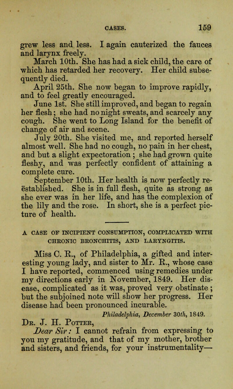 grew less and less. I again cauterized the fauces and larynx freely. March 10th. She has had a sick child, the care of which has retarded her recovery. Her child subse- quently died. April 25th. She now began to improve rapidly, and to feel greatly encouraged. June 1st. She still improved, and began to regain her flesh; she had no night sweats, and scarcely any cough. She went to Long Island for the benefit of change of air and scene. July 20th. She visited me, and reported herself almost well. She had no cough, no pain in her chest, and but a slight expectoration ; she had grown quite fleshy, and was perfectly confident of attaining a complete cure. September 10th. Her health is now perfectly re- established. She is in full flesh, quite as strong as she ever was in her life, and has the complexion of the lily and the rose. In short, she is a perfect pic- ture of health. A CASE OF INCIPIENT CONSUMPTION, COMPLICATED WITH CHEONIC BEONCH1TIS, AND LARYNGITIS. Miss C. P., of Philadelphia, a gifted and inter- esting young lady, and sister to Mr. P., whose case I have reported, commenced using remedies under my directions early in November, 1849. Her dis- ease, complicated as it was, proved very obstinate ; but the subjoined note will show her progress. Her disease had been pronounced incurable. Philadelphia, December 30th, 1849. Dr. J. H. Potter, Dew Sir: I cannot refrain from expressing to you my gratitude, and that of my mother, brother and sisters, and friends, for your instrumentality—