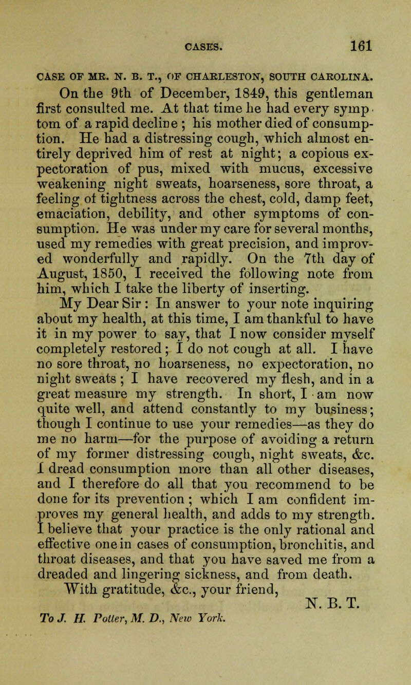CASE OF ME. N. B. T., OF CHARLESTON, SOUTH CAROLINA. On the 9th of December, 1849, this gentleman first consulted me. At that time he had every syinp. torn of a rapid decline ; his mother died of consump- tion. He had a distressing cough, which almost en- tirely deprived him of rest at night; a copious ex- pectoration of pus, mixed with mucus, excessive weakening night sweats, hoarseness, sore throat, a feeling ot tightness across the chest, cold, damp feet, emaciation, debility, and other symptoms of con- sumption. He was under my care for several months, used my remedies with great precision, and improv- ed wonderfully and rapidly. On the 7th day of August, 1850, I received the following note from him, which I take the liberty of inserting. My Dear Sir : In answer to your note inquiring about my health, at this time, I am thankful to have it in my power to say, that I now consider myself completely restored; I do not cough at all. I have no sore throat, no hoarseness, no expectoration, no night sweats ; I have recovered my flesh, and in a great measure my strength. In short, I am now quite well, and attend constantly to my business; though I continue to U6e your remedies—as they do me no harm—for the purpose of avoiding a return of my former distressing cough, night sweats, &c. I dread consumption more than all other diseases, and I therefore do all that you recommend to be done for its prevention ; which I am confident im- froves my general health, and adds to my strength, believe that your practice is the only rational and effective one in cases of consumption, bronchitis, and throat diseases, and that you have saved me from a dreaded and lingering sickness, and from death. With gratitude, &c, your friend, To J. H. Potter, M. D., New York.
