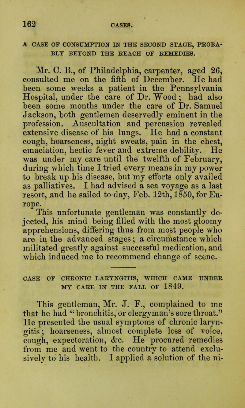 A CASE OF CONSUMPTION IN THE SECOND STAGE, PROBA- BLY BETOND THE BEACH OF BEMEDDES. Mr. C. B., of Philadelphia, carpenter, aged 26, consvilted me on the fifth of December. lie had been some weeks a patient in the Pennsylvania Hospital, under the care of Dr. Wood ; had also been some months under the care of Dr. Samuel Jackson, both gentlemen deservedly eminent in the profession. Auscultation and percussion revealed extensive disease of his lungs. He had a constant cough, hoarseness, night sweats, pain in the chest, emaciation, hectic fever and extreme debility. He was under my care until the twelfth of February, during which time I tried every means in my power to break up his disease, but my efforts only availed as palliatives. I had advised a sea voyage as a last resort, and he sailed to-day, Feb. 12th, 1850, for Eu- rope. This unfortunate gentleman was constantly de- jected, his mind being filled with the most gloomy apprehensions, differing thus from most people who are in the advanced stages; a circumstance which militated greatly against successful medication, and which induced me to recommend change of scene. CASE OF CHEONIC LAETNGITIS, WHICH CAME UNDER MY CAEE IN THE FALL OF 1849. This gentleman, Mr. J. F., complained to me that he had bronchitis, or clergyman's sore throat. He presented the usual symptoms of chronic laryn- gitis ; hoarseness, almost complete loss of voice, cough, expectoration, &c. He procured remedies from me and went to the country to attend exclu- sively to his health. I applied a solution of the ni-