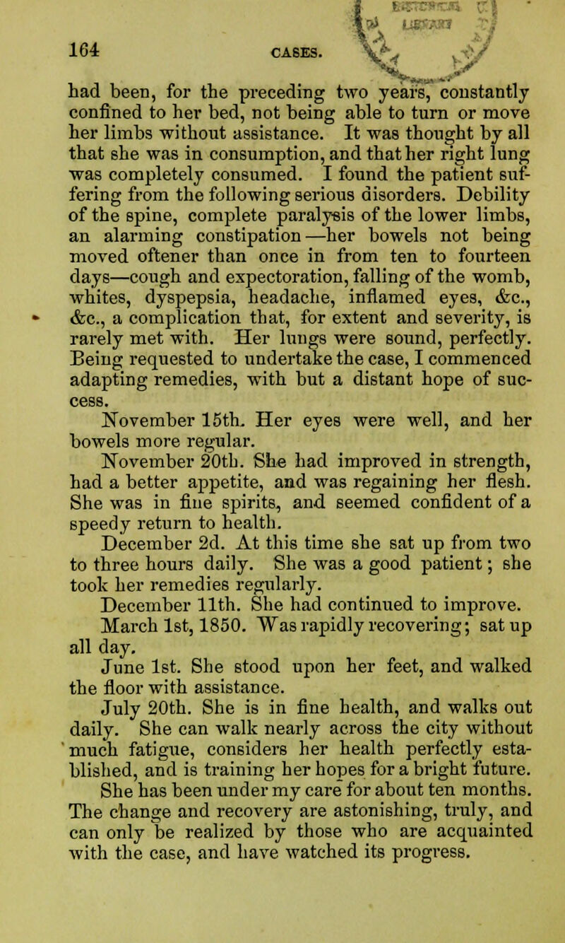 ' had been, for the preceding two years, constantly confined to her bed, not beiDg able to turn or move her limbs without assistance. It was thought by all that she was in consumption, and that her right lung was completely consumed. I found the patient suf- fering from the following serious disorders. Debility of the spine, complete paralysis of the lower limbs, an alarming constipation—her bowels not being moved oftener than once in from ten to fourteen days—cough and expectoration, falling of the womb, whites, dyspepsia, headache, inflamed eyes, &c, &c, a complication that, for extent and severity, is rarely met with. Her lungs were sound, perfectly. Being requested to undertake the case, I commenced adapting remedies, with but a distant hope of suc- cess. November 15th. Her eyes were well, and her bowels more regular. November 20th. She had improved in strength, had a better appetite, and was regaining her flesh. She was in fine spirits, and seemed confident of a speedy return to health. December 2d. At this time she sat up from two to three hours daily. She was a good patient; she took her remedies regularly. December 11th. She had continued to improve. March 1st, 1850. Was rapidly recovering; sat up all day. June 1st. She stood upon her feet, and walked the floor with assistance. July 20th. She is in fine health, and walks out daily. She can walk nearly across the city without ' much fatigue, considers her health perfectly esta- blished, and is training her hopes for a bright future. She has been under my care for about ten months. The change and recovery are astonishing, truly, and can only be realized by those who are acquainted with the case, and have watched its progress.