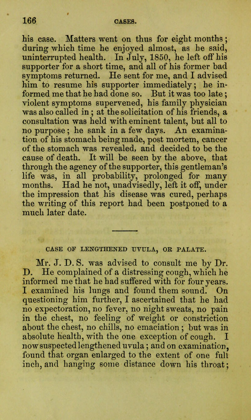 his case. Matters went on thus for eight months ; during which time he enjoyed almost, as he said, uninterrupted health. In July, 1850, he left off' his supporter for a short time, and all of his former bad symptoms returned. He sent for me, and I advised him to resume his supporter immediately; he in- formed me that he had done so. But it was too late; violent symptoms supervened, his family physician was also called in ; at the solicitation of his friends, a consultation was held with eminent talent, but all to no purpose ; he sank in a few days. An examina- tion of his stomach being made, post mortem, cancer of the stomach was revealed, and decided to be the cause of death. It will be seen by the above, that through the agency of the supporter, this gentleman's life was, in all probability, prolonged for many months. Had he not, unadvisedly, left it off, under the impression that his disease was cured, perhaps the writing of this report had been postponed to a much later date. CASE OF LENGTHENED UVULA, OK PALATE. Mr. J. D. S. was advised to consult me by Dr. D. He complained of a distressing cough, which he informed me that he had suffered with for four years. I examined his lungs and found them sound. On questioning him further, I ascertained that he had no expectoration, no fever, no night sweats, no pain in the chest, no feeling of weight or constriction about the chest, no chills, no emaciation; but was in absolute health, with the one exception of cough. I now suspected lengthened uvula; and on examination, found that organ enlarged to the extent of one full inch, and hanging some distance down his throat;