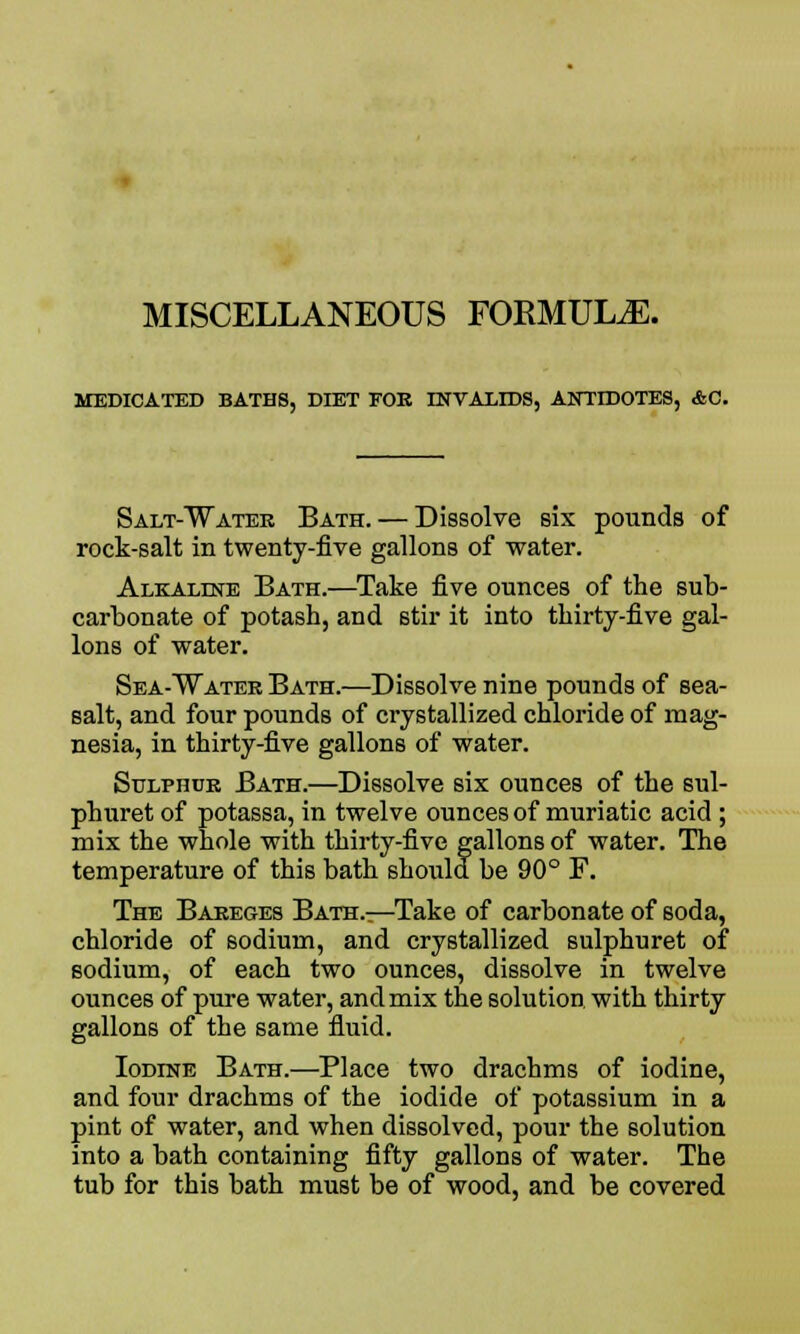 MISCELLANEOUS FORMULA. MEDICATED BATHS, DIET FOE INVALIDS, ANTIDOTES, AC. Salt-Watee Bath. — Dissolve six pounds of rock-salt in twenty-five gallons of water. Alkaline Bath.—Take five ounces of the sub- carbonate of potash, and stir it into thirty-five gal- lons of water. Sea-Watee Bath.—Dissolve nine pounds of sea- salt, and four pounds of crystallized chloride of mag- nesia, in thirty-five gallons of water. Suxphub Bath.—Dissolve six ounces of the sul- phuret of potassa, in twelve ounces of muriatic acid ; mix the whole with thirty-five gallons of water. The temperature of this bath should be 90° F. The Bareges Bath.—Take of carbonate of soda, chloride of sodium, and crystallized sulphuret of sodium, of each two ounces, dissolve in twelve ounces of pure water, and mix the solution with thirty gallons of the same fluid. Iodine Bath.—Place two drachms of iodine, and four drachms of the iodide of potassium in a pint of water, and when dissolved, pour the solution into a bath containing fifty gallons of water. The tub for this bath must be of wood, and be covered