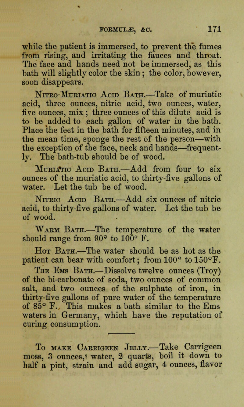 while the patient is immersed, to prevent the fumes from rising, and irritating the fauces and throat. The face and hands need not be immersed, as this bath will slightly color the skin; the color, however, soon disappears. Niteo-Mueiatio Acid Bath.—Take of muriatic acid, three ounces, nitric acid, two ounces, water, five ounces, mix ; three ounces of this dilute acid is to be added to each gallon of water in the bath. Place the feet in the bath for fifteen minutes, and in the mean time, sponge the rest of the person—with the exception of the face, neck and hands—frequent- ly. The bath-tub should be of wood. Mueia»tic Aero Bath.—Add from four to six ounces of the muriatic acid, to thirty-five gallons of water. Let the tub be of wood. NrrEic Aero Bath.—Add six ounces of nitric acid, to thirty-five gallons of water. Let the tub be of wood. Waem Bath.—The temperature of the water should range from 90° to 100° F. Hot Bath.—The water should be as hot as the patient can bear with comfort; from 100° to 150°F. The Ems Bath.—Dissolve twelve ounces (Troy) of the bi-carbonate of soda, two ounces of common salt, and two ounces of the sulphate of iron, in thirty-five gallons of pure water of the temperature of 85° F., This makes a bath similar to the Ems waters in Germany, which have the reputation of curing consumption. To make Caeeigeen Jellt.—Take Carrigeen moss, 3 ounces, water, 2 quarts, boil it down to half a pint, strain and add sugar, 4 ounces, flavor