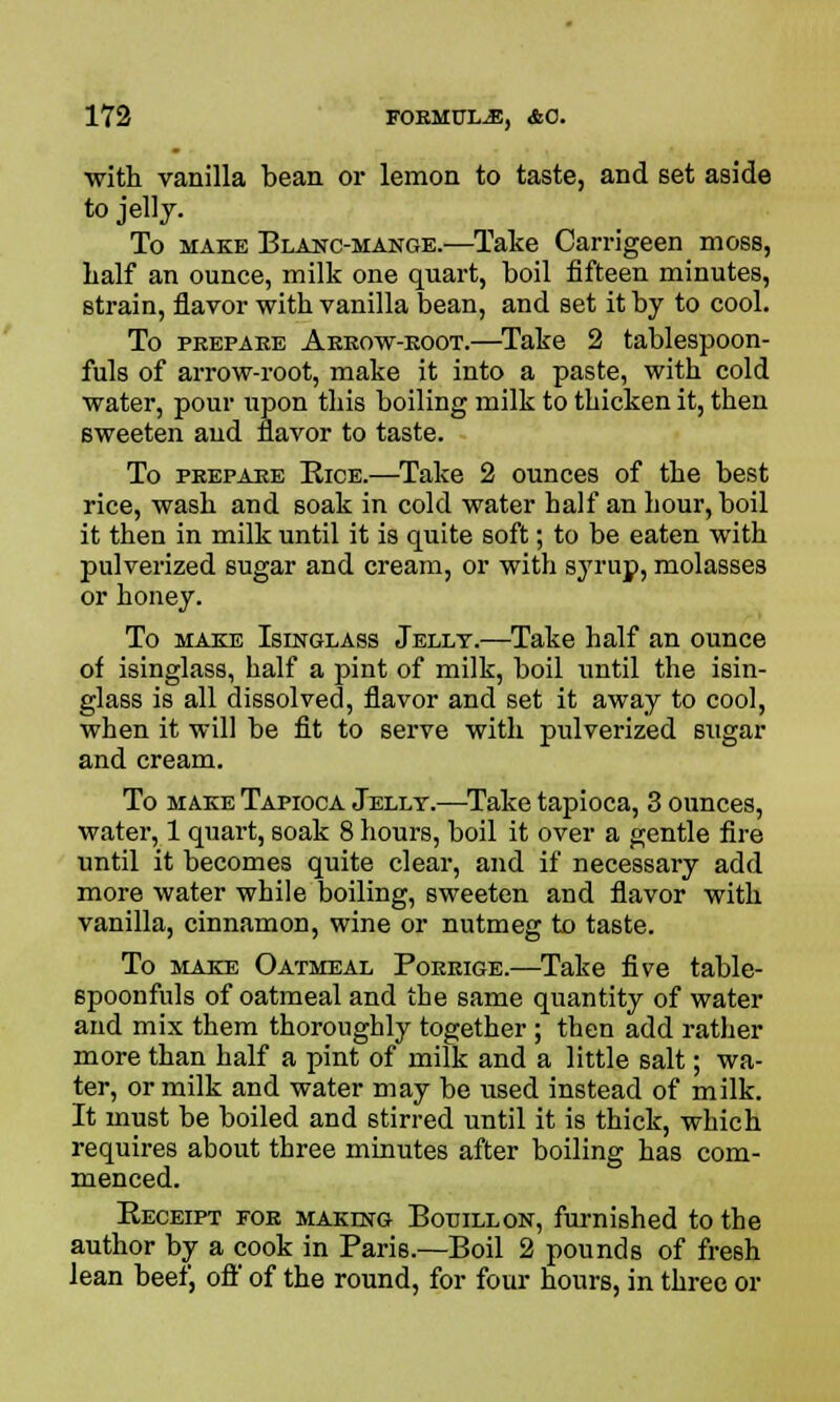 with vanilla bean or lemon to taste, and set aside to jelly. To make Blanc-mange.—Take Carrigeen moss, half an ounce, milk one quart, boil fifteen minutes, strain, flavor with vanilla bean, and set it by to cool. To prepare Arrow-root.—Take 2 tablespoon- fuls of arrow-root, make it into a paste, with cold water, pour upon this boiling milk to thicken it, then sweeten and flavor to taste. To prepare Rice.—Take 2 ounces of the best rice, wash and soak in cold water half an hour, boil it then in milk until it is quite soft; to be eaten with pulverized sugar and cream, or with syrup, molasses or honey. To make Isinglass Jelly.—Take half an ounce of isinglass, half a pint of milk, boil until the isin- glass is all dissolved, flavor and set it away to cool, when it will be fit to serve with pulverized sugar and cream. To make Tapioca Jelly.—Take tapioca, 3 ounces, water, 1 quart, soak 8 hours, boil it over a gentle fire until it becomes quite clear, and if necessary add more water while boiling, sweeten and flavor with vanilla, cinnamon, wine or nutmeg to taste. To make Oatmeal Porrige.—Take five table- spoonfuls of oatmeal and the same quantity of water and mix them thoroughly together ; then add rather more than half a pint of milk and a little salt; wa- ter, or milk and water may be used instead of milk. It must be boiled and stirred until it is thick, which requires about three minutes after boiling has com- menced. Receipt for making Bouillon, furnished to the author by a cook in Paris.—Boil 2 pounds of fresh lean beef, oft' of the round, for four hours, in three or