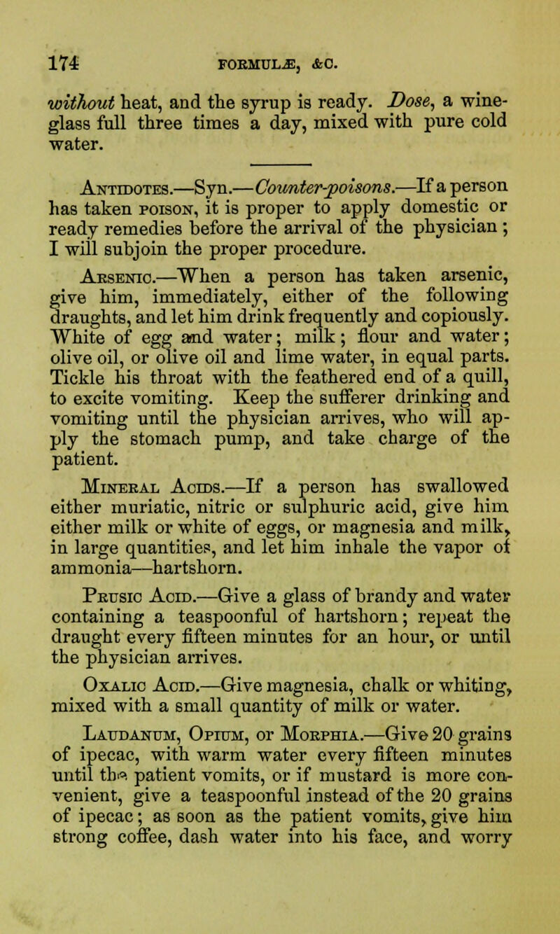 without heat, and the syrup is ready. Dose, a wine- glass full three times a day, mixed with pure cold water. Antidotes.—Syn.—Coimter-poisons.—If a person has taken poison, it is proper to apply domestic or ready remedies before the arrival of the physician ; I will subjoin the proper procedure. Aesenio.—When a person has taken arsenic, give him, immediately, either of the following draughts, and let him drink frequently and copiously. White of egg and water; milk; flour and water; olive oil, or olive oil and lime water, in equal parts. Tickle his throat with the feathered end of a quill, to excite vomiting. Keep the sufferer drinking and vomiting until the physician arrives, who will ap- ply the stomach pump, and take charge of the patient. Mineeal Acids.—If a person has swallowed either muriatic, nitric or sulphuric acid, give him either milk or white of eggs, or magnesia and milk> in large quantities, and let him inhale the vapor of ammonia—hartshorn. Peusic Acid.—Give a glass of brandy and water containing a teaspoonful of hartshorn; repeat the draught every fifteen minutes for an hour, or until the physician arrives. Oxalic Acid.—Give magnesia, chalk or whiting, mixed with a small quantity of milk or water. Laudanum, Opktm, or Moephia.—Give 20 grains of ipecac, with warm water every fifteen minutes until tb°. patient vomits, or if mustard is more con- venient, give a teaspoonful instead of the 20 grains of ipecac; as soon as the patient vomits, give him strong coffee, dash water into his face, and worry