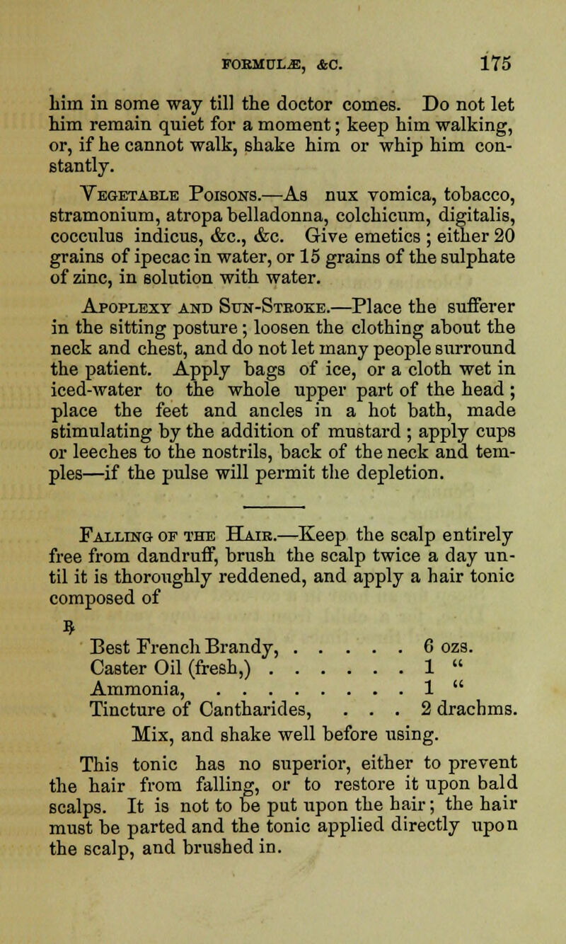 him in some way till the doctor comes. Do not let him remain quiet for a moment; keep him walking, or, if he cannot walk, shake him or whip him con- stantly. Vegetable Poisons.—As nux vomica, tobacco, stramonium, atropa belladonna, colchicum, digitalis, cocculus indicus, &c, &c. Give emetics ; either 20 grains of ipecac in water, or 15 grains of the sulphate of zinc, in solution with water. Apoplexy and Sun-Stroke.—Place the sufferer in the sitting posture; loosen the clothing about the neck and chest, and do not let many people surround the patient. Apply bags of ice, or a cloth wet in iced-water to the whole upper part of the head ; place the feet and ancles in a hot bath, made stimulating by the addition of mustard ; apply cups or leeches to the nostrils, back of the neck and tem- ples—if the pulse will permit the depletion. Falling of the Hair.—Keep the scalp entirely free from dandruff, brush the scalp twice a day un- til it is thoroughly reddened, and apply a hair tonic composed of Best French Brandy, 6 ozs. Caster Oil (fresh,) 1  Ammonia, 1  Tincture of Cantharides, ... 2 drachms. Mix, and shake well before using. This tonic has no superior, either to prevent the hair from falling, or to restore it upon bald scalps. It is not to be put upon the hair; the hair must be parted and the tonic applied directly upon the scalp, and brushed in.