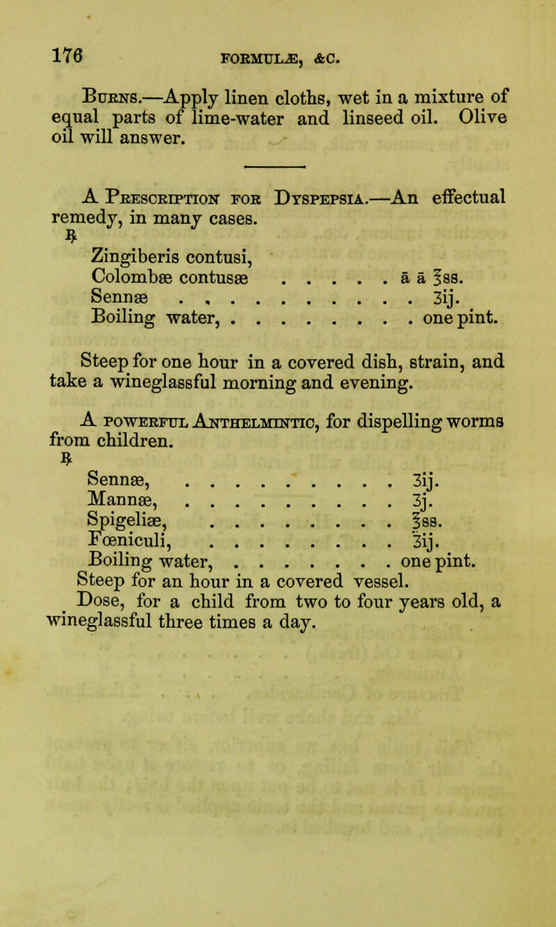 Burns.—Apply linen cloths, wet in a mixture of equal parts of lime-water and linseed oil. Olive oil will answer. A Prescription for Dyspepsia.—An effectual remedy, in many cases. Zingiberis contusi, Colombse contusse a a Iss. Sennae 3ij. Boiling water, one pint. Steep for one hour in a covered dish, strain, and take a wineglassful morning and evening. A powerful Anthelmintic, for dispelling worms from children. Sennae, 3ij. Mannse, 3j. Spigeliae, |ss. Foeniculi, 3ij. Boiling water, one pint. Steep for an hour in a covered vessel. Dose, for a child from two to four years old, a wineglassful three times a day.