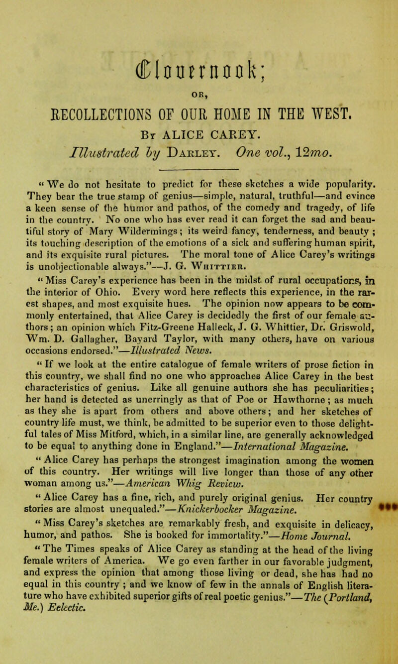 Clctmnook; OB, RECOLLECTIONS OP OUR HOME IN THE WEST. Br ALICE CAREY. Illustrated by Daeley. One vol., 12mo.  We do not hesitate to predict for these sketches a wide popularity. They bear the true stamp of genius—simple, natural, truthful—and evince a keen sense of the humor and pathos, of the comedy and tragedy, of life in the country. No one who has ever read it can forget the sad and beau- tiful story of Mary Wildermings; its weird fancy, tenderness, and beauty ; its touching description of the emotions of a sick and suffering human spirit, and its exquisite rural pictures. The moral tone of Alice Carey's writings is unobjectionable always.—J. G. Whittier.  Miss Carey's experience has been in the midst of rural occupations, in the interior of Ohio. Every word here reflects this experience, in the rar- est shapes, and most exquisite hues. The opinion now appears to be com- monly entertained, that Alice Carey is decidedly the first of our female au- thors; an opinion which Fitz-Greene Halleck, J. G. Whittier, Dr. Griswold, Wm. D. Gallagher, Bayard Taylor, with many others, have on various occasions endorsed.—Illustrated News.  If we look at the entire catalogue of female writers of prose fiction in this country, we shall find no one who approaches Alice Carey in the best characteristics of genius. Like all genuine authors she has peculiarities; her hand is detected as unerringly as that of Poe or Hawthorne ; as much as they she is apart from others and above others; and her sketches of country life must, we think, be admitted to be superior even to those delight- ful tales of Miss Mitford, which, in a similar line, are generally acknowledged to be equal to anything done in England.—International Magazine.  Alice Carey has perhaps the strongest imagination among the women of this country. Her writings will live longer than those of any other woman among us.—American Whig Review.  Alice Carey has a fine, rich, and purely original genius. Her country stories are almost unequaled.—Knickerbocker Magazine.  Miss Carey's sketches are remarkably fresh, and exquisite in delicacy, humor, and pathos. She is booked for immortality.—Home Journal. The Times speaks of Alice Carey as standing at the head of the living female writers of America. We go even farther in our favorable judgment, and express the opinion that among those living or dead, she has had no equal in this country ; and we know of few in the annals of English litera- ture who have exhibited superior gifts of real poetic genius.—The (Portland, Me.) Eclectic.