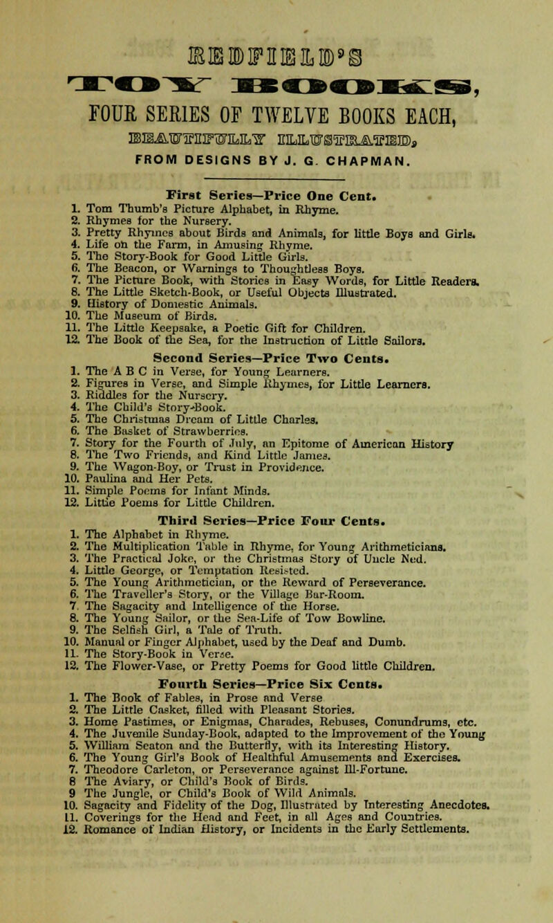 IE IBB IF MB It ID'S FOUE SERIES OF TWELVE BOOKS EACH, FROM DESIGNS BY J. G CHAPMAN. First Series—Price One Cent. 1. Tom Thumb's Picture Alphabet, in Rhyme. 2. Rhymes for the Nursery. 3. Pretty Rhymes about Birds and Animals, for little Boys and Girls. 4. Life oh the Farm, in Amusing Rhyme. 5. Tho Story-Book for Good Little Girls. fi. The Beacon, or Warnings to Thoughtless Boys. 7. The Picture Book, with Stories in Easy Words, for Little Readers. 8. The Little Sketch-Book, or Useful Objects Illustrated. 9. History of Domestic Animals. 10. The Museum of Birds. 11. The Little Keepsake, a Poetic Gift for Children. 12. The Book of the Sea, for the Instruction of Little Sailors. Second Series—Price Two Cents. 1. The A B C in Verse, for Young Learners. 2. Figures in Verse, and Simple Rhymes, for Little Learners. 3. Riddles for the Nursery. 4. The Child's Story-Book. 5. The Christmas Dream of Little Charles. 6. The Basket of Strawberries. 7. Story for the Fourth of July, an Epitome of American History 8. The Two Friends, and Kind Little James. 9. The Wagon-Boy, or Trust in Providence. 10. Paulina and Her Pets. 11. Simple Poems for Infant Minds. 12. Littie Poems for Little Children. Third Series—Price Four Cents. 1. The Alphabet in Rhyme. 2. The Multiplication Table in Rhyme, for Young Arithmeticians. 3. The Practical Joke, or the Christmas Story of Uncle Ned. 4. Little George, or Temptation Resisted. 5. The Young Arithmetician, or the Reward of Perseverance. 6. The Traveller's Story, or the Village Bar-Room. 7. The Sagacity and Intelligence of the Horse. 8. The Young Sailor, or tbe Sea-Life of Tow Bowline. 9. The Selfish Girl, a Tale of Truth. 10. Manual or Finger Alphabet, used by the Deaf and Dumb. 11. The Story-Book in Verae. 12. The Flower-Vase, or Pretty Poems for Good little Children. Fourth Series—Price Six Cents. 1. The Book of Fables, in Prose and Verse 2. The Little Casket, filled with Pleasant Stories. 3. Home Pastimes, or Enigmas, Charades, Rebuses, Conundrums, etc. 4. The Juvenile Sunday-Book, adapted to the Improvement of the Young 5. William Seaton and the Butterfly, with its Interesting History. 6. The Young Girl's Book of Healthful Amusements trad Exercises. 7. Theodore Carleton, or Perseverance against Ill-Fortune. 8 The Aviary, or Child's Book of Birds. 9 The Jungle, or Child's Book of Wild Animals. 10. Sagacity and Fidelity of the Dog, Illustrated by Interesting Anecdotes. 11. Coverings for the Head and Feet, in all Ages and Countries. 12. Romance of Indian History, or Incidents in the Early Settlements.