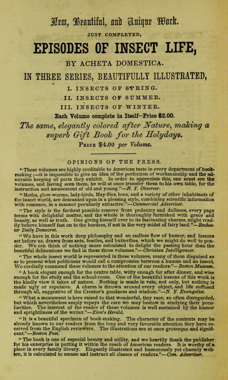 JUST COMPLETED, EPISODES OF INSECT LIFE, BY ACHETA DOMESTICA. IN THREE SERIES, BEAUTIFULLY ILLUSTRATED, I. INSECTS OF SEEING. II. INSECTS OF SUMMER. III. INSECTS OF WINTER. Each Volume complete in Itself—Price $2.00. The same, elegantly colored after Nature, 'making a superb Gift Booh for the Holydays. Price $4.00 per Volume* OPINIONS OF THE PRESS. *' These volumes are highly creditable to American taste in every department of book* making ;—it is impossible to give an idea of the perfection of workmanship and the ad- mirable keeping of parts they exhibit. In order to appreciate this, one muat see the volumes, and having seen them, he will at once transfer them to hia own table, for the instruction and amusement of old and young.—N. Y. Observer.  Moths, glow-worms, lady-birds, May-flies, bees, and a variety of other inhabitants of the insect world, are descanted upon in a pleasing style, combining scientific information with romance, in a manner peculiarly attractive.'*—Commercial Advertiser. The style is the farthest possible remove from pedantry and dullness, every page teems with delightful matter, and the whole is thoroughly furnished with grace and beauty, as well as truth. One giving himself over to its fascinating charms, might read- ily believe himself fast on to the borders, if not in the very midst of fairy land.—Rodtcs- ter Daily Democrat. We have in this work deep philosophy and an endless flow of humor, and lessons set before us, drawn from ants, beetles, and butterflies, which we might do well to pon- der. We enn think of nothing more calculated to delight the passing hour than the beautiful delineations we find in these three volumes.— Christian Intelligencer.  The whole insect world is represented in these volumes, many of them disguised so as to present what politicians would call a compromise between a human and an insect We cordially commend these volumes to the attention of our readers.— Boston Museum.  A book elegant enough for the centre table, witty enough for after dinner, and wise enough for the study and the school-room. One of the beautiful lessons of this work is the kindly view it takes of nature. Nothing is made in vain, not only, but nothing is made ugly or repulsive. A charm is thrown around every object, and life suffused through all, suggestive of the Creator's goodness and wisdom.—N. Y. Evangelist.  What a monument is here raised to that wonderful, tiny race, so often disregarded, but which nevertheless amply repays the care we may bestow in studying their pecu- liarities. The interest of the reader of these volumes is well sustained by the humor and sprightliness of the writer.—Zion's Herald.  It is a beautiful specimen of book-making. The character of the contents may be already known to our readers from the long and very favorable attention they have re- ceived from the English reviewers. The illustrations are at once grotesque and signifi- cant.—Boston Post.  The book is one of especial beauty and utility, and we heartily thank the publisher for his enterprise in putting it within the reach of American readers. It is worthy of ft place in every family library. Elegantly illustrated and humorously yet chastely writ- ten, it ie calculated to amuse oad instruct all classes of readers.—Com. Advertiser.