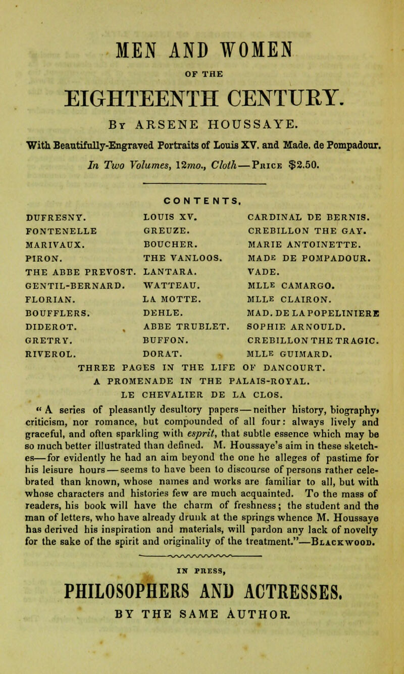 MEN AND WOMEN OP THE EIGHTEENTH CENTURY. By ARSENE HOUSSAYE. With Beautifully-Engraved Portraits of Louis XV. and Hade, de Pompadour. In Two Volumes, \2mo., Cloth—Piuck $2.50. DUFRESNY. FONTENELLE MARIVAUX. PIRON. THE ABBE PREVOST. LANTARA. CONTE NTS. LOUIS XV. GREUZE. BOUCHER. THE VANLOOS. GENTIL-BERNARD FLORIAN. BOUFFLERS. DIDEROT. GRETRY. RIVEROL. CARDINAL DE BERNIS. CREBILLON THE GAY. MARIE ANTOINETTE. MADE DE POMPADOUR. VADE. MLLE CAMARGO. MLLE CLAIRON. MAD. DE LAPOPELINIERE SOPHIE ARNOULD. CREBILLON THE TRAGIC. MLLE GUIMARD. WATTEAU. LA MOTTE. DEHLE. ABBE TRUBLET. BUFFON. DORAT. THREE PAGES IN THE LIFE OF DANCOURT. A PROMENADE IN THE PALAIS-ROYAL. LE CHEVALIER DE LA CLOS. A. series of pleasantly desultory papers — neither history, biography* criticism, nor romance, but compounded of all four: always lively and graceful, and often sparkling with esprit, that subtle essence which may be so much better illustrated than defined. M. Houssaye's aim in these sketch- es—for evidently he had an aim beyond the one ho alleges of pastime for his leisure hours — seems to have been lo discourse of persons rather cele- brated than known, whose names and works are familiar to all, but with whose characters and histories few are much acquainted. To the mass of readers, his book will have the charm of freshness; the student and the man of letters, who have already drunk at the springs whence M. Houssaye has derived his inspiration and materials, will pardon any lack of novelty for the sake of the spirit and originality of the treatment.—Blackwood. IK PRESS, PHILOSOPHERS AND ACTRESSES. BY THE SAME AUTHOR.