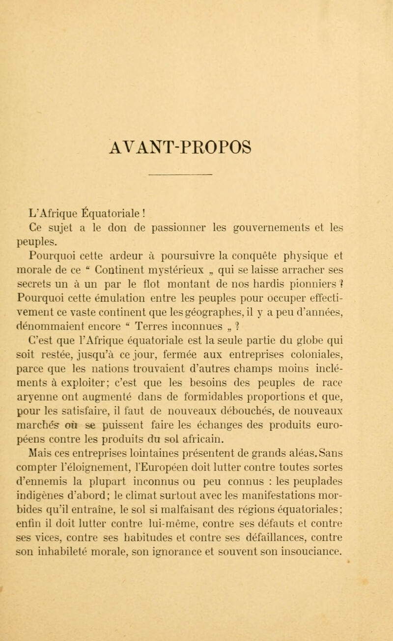 AVANT-PROPOS L'Afrique Équatoriale ! Ce sujet a le don de passionner les gouvernements et les peuples. Pourquoi cette ardeur à poursuivre la conquête physique et morale de ce  Continent mystérieux „ qui se laisse arracher ses secrets un à un par le flot montant de nos hardis pionniers ! Pourquoi cette émulation entre les peuples pour occuper effecti- vement ce vaste continent que les géographes, il y a peu d'années, dénommaient encore  Terres inconnues „ 1 C'est que l'Afrique équatoriale est la seule partie du globe qui soit restée, jusqu'à ce jour, fermée aux entreprises coloniales, parce que les nations trouvaient d'autres champs moins inclé- ments à exploiter; c'est que les besoins des peuples de race aryenne ont augmenté dans de formidables proportions et que, pour les satisfaire, il faut de nouveaux débouchés, de nouveaux marchés on se puissent faire les échanges des produits euro- péens contre les produits du sol africain. Mais ces entreprises lointaines présentent de grands aléas. Sans compter l'éloignement, l'Européen doit lutter contre toutes sortes d'ennemis la plupart inconnus ou peu connus : les peuplades indigènes d'abord; le climat surtout avec les manifestations mor- bides qu'il entraîne, le sol si malfaisant des régions équatoriales; enfin il doit lutter contre lui-même, contre ses défauts et contre ses vices, contre ses habitudes et contre ses défaillances, contre son inhabileté morale, son ignorance et souvent son insouciance.