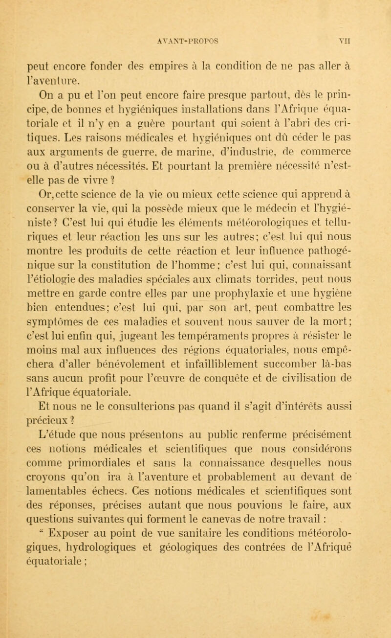 peut encore fonder des empires à la condition de ne pas aller à l'aventure. On a pu et Ton peut encore faire presque partout, dès le prin- cipe, de bonnes et hygiéniques installations dans l'Afrique équa- toriale et il n'y en a guère pourtant qui soient à l'abri des cri- tiques. Les raisons médicales et hygiéniques ont dû céder le pas aux arguments de guerre, de marine, d'industrie, de commerce ou à d'autres nécessités. Et pourtant la première nécessité n'est- elle pas de vivre ? Or, cette science de la vie ou mieux cette science qui apprend à conserver la vie, qui la possède mieux que le médecin et l'hygié- niste? C'est lui qui étudie les éléments météorologiques et tellu- riques et leur réaction les uns sur les autres; c'est lui qui nous montre les produits de cette réaction et leur influence pathogé- nique sur la constitution de l'homme: c'est lui qui, connaissant l'étiologie des maladies spéciales aux climats torrides, peut nous mettre en garde contre elles par une prophylaxie et une hygiène bien entendues; c'est lui qui, par son art, peut combattre les symptômes de ces maladies et souvent nous sauver de la mort; c'est lui enfin qui, jugeant les tempéraments propres à résister le moins mal aux influences des régions équatoriales, nous empê- chera d'aller bénévolement et infailliblement succomber là-bas sans aucun profit pour l'œuvre de conquête et de civilisation de l'Afrique équatoriale. Et nous ne le consulterions pas quand il s'agit d'intérêts aussi précieux ? L'étude que nous présentons au public renferme précisément ces notions médicales et scientifiques que nous considérons comme primordiales et sans la connaissance desquelles nous croyons qu'on ira à l'aventure et probablement au devant de lamentables échecs. Ces notions médicales et scientifiques sont des réponses, précises autant que nous pouvions le faire, aux questions suivantes qui forment le canevas de notre travail :  Exposer au point de vue sanitaire les conditions météorolo- giques, hydrologiques et géologiques des contrées de l'Afrique équatoriale ;