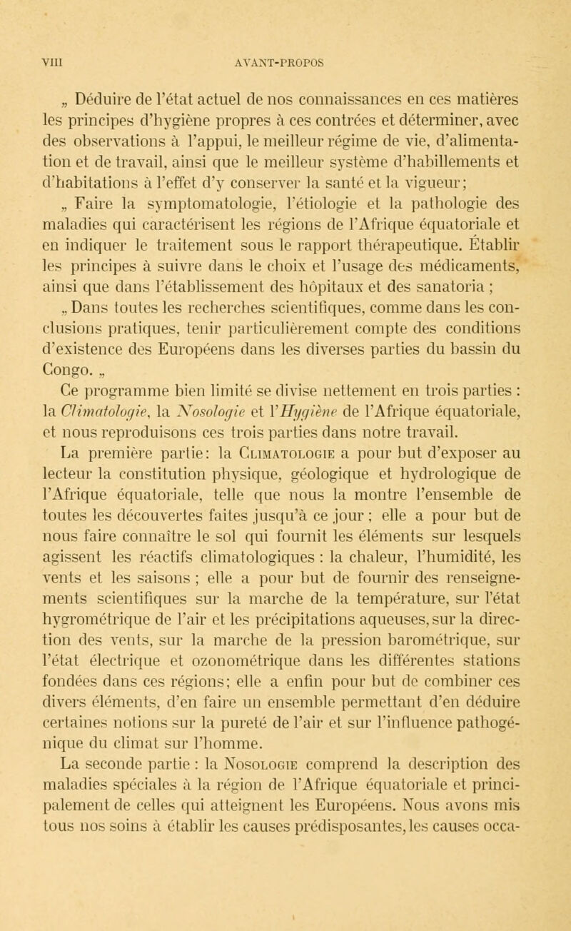 „ Déduire de l'état actuel de nos connaissances en ces matières les principes d'hygiène propres à ces contrées et déterminer, avec des observations à l'appui, le meilleur régime de vie, d'alimenta- tion et de travail, ainsi que le meilleur système d'habillements et d'habitations à l'effet d'y conserver la santé et la vigueur; ., Faire la symptomatologie, l'étiologie et la pathologie des maladies qui caractérisent les régions de l'Afrique équatoriale et en indiquer le traitement sous le rapport thérapeutique. Établir les principes à suivre dans le choix et l'usage des médicaments, ainsi que dans l'établissement des hôpitaux et des sanatoria ; ,, Dans toutes les recherches scientifiques, comme dans les con- clusions pratiques, tenir particulièrement compte des conditions d'existence des Européens dans les diverses parties du bassin du Congo. ., Ce programme bien limité se divise nettement en trois parties : la Climatologie, la Nosologie et VHygiène de l'Afrique équatoriale, et nous reproduisons ces trois parties dans notre travail. La première partie: la Climatologie a pour but d'exposer au lecteur la constitution physique, géologique et hydrologique de l'Afrique équatoriale, telle que nous la montre l'ensemble de toutes les découvertes faites jusqu'à ce jour ; elle a pour but de nous faire connaître le sol qui fournit les éléments sur lesquels agissent les réactifs climatologiques : la chaleur, l'humidité, les vents et les saisons ; elle a pour but de fournir des renseigne- ments scientifiques sur la marche de la température, sur l'état hygrométrique de l'air et les précipitations aqueuses, sur la direc- tion des vents, sur la marche de la pression barométrique, sur l'état électrique et ozonométrique dans les différentes stations fondées dans ces régions; elle a enfin pour but de combiner ces divers éléments, d'en faire un ensemble permettant d'en déduire certaines notions sur la pureté de l'air et sur l'influence pathogé- nique du climat sur l'homme. La seconde partie : la Nosologie comprend la description des maladies spéciales à la région de l'Afrique équatoriale et princi- palement de celles qui atteignent les Européens. Nous avons mis tous nos soins à établir les causes prédisposantes, les causes occa-