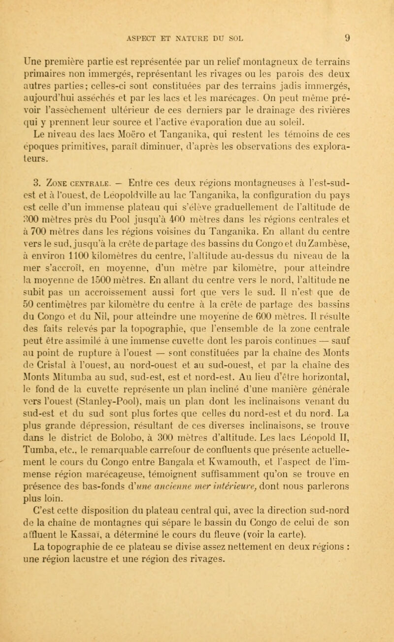 Une première partie est représentée par un relief montagneux de terrains primaires non immergés, représentant les rivages ou les parois des deux autres parties; celles-ci sont constituées par des terrains jadis immergés, aujourd'hui asséchés et par les lacs et les marécages. On peut même pré- voir l'assèchement ultérieur de ces derniers par le drainage des rivières qui y prennent leur source et l'active évaporation due au soleil. Le niveau des lacs Moëro et Tanganika, qui restent les témoins de ces époques primitives, paraît diminuer, d'après les observations des explora- teurs. 3. Zoxe centrale. - Entre ces deux régions montagneuses à l'est-sud- est et à l'ouest, de Léopoldville au lac Tanganika, la configuration du pays est celle d'un immense plateau qui s'élève graduellement de l'altitude de :>00 mètres près du Pool jusqu'à 400 mètres dans les régions centrales et à 700 mètres dans les régions voisines du Tanganika. En allant du centre vers le sud, jusqu'à la crête départage des bassins du Congo et duZambèse, à environ 1100 kilomètres du centre, l'altitude au-dessus du niveau de la mer s'accroît, en moyenne, d'un mètre par kilomètre, pour atteindre la moyenne de 1500 mètres. En allant du centre vers le nord, l'altitude ne subit pas un accroissement aussi fort que vers le sud. Il n'est que de 50 centimètres par kilomètre du centre à la crête de partage des bassins du Congo et du Nil, pour atteindre une moyenne de 600 mètres. Il résulte des faits relevés par la topographie, que l'ensemble de la zone centrale peut être assimilé à une immense cuvette dont les parois continues — sauf au point de rupture à l'ouest — sont constituées par la chaîne des Monts de Cristal à l'ouest, au nord-ouest et au sud-ouest, et par la chaîne des Monts Mitumba au sud, sud-est, est et nord-est. Au lieu d'être horizontal, le fond de la cuvette représente un plan incliné d'une manière générale vers l'ouest (Stanley-Pool), mais un plan dont les inclinaisons venant du sud-est et du sud sont plus fortes que celles du nord-est et du nord. La plus grande dépression, résultant de ces diverses inclinaisons, se trouve dans le district de Bolobo, à 300 mètres d'altitude. Les lacs Lénpold II, Tumba, etc., le remarquable carrefour de confluents que présente actuelle- ment le cours du Congo entre Bangala et Kwamouth, et l'aspect de l'im- mense région marécageuse, témoignent suffisamment qu'on se trouve en présence des bas-fonds d'une ancienne mer intérieure, dont nous parlerons plus loin. C'est cette disposition du plateau central qui, avec la direction sud-nord de la chaîne de montagnes qui sépare le bassin du Congo de celui de son affluent le Kassai, a déterminé le cours du fleuve (voir la carte). La topographie de ce plateau se divise assez nettement en deux régions : une région lacustre et une région des rivages.