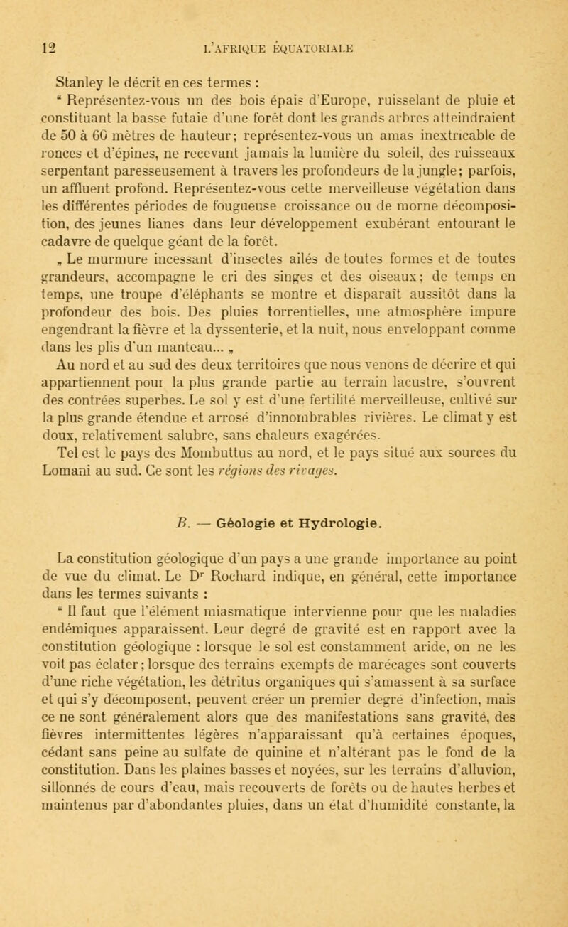 Stanley le décrit en ces termes :  Représentez-vous un des bois épais d'Europe, ruisselant de pluie et constituant la basse futaie d'une forêt dont les grands arbres atteindraient de 50 à 60 mètres de hauteur; représentez-vous un amas inextricable de ronces et d'épines, ne recevant jamais la lumière du soleil, des ruisseaux serpentant paresseusement à travers les profondeurs de la jungle; parfois, un affluent profond. Représentez-vous cette merveilleuse végétation dans les différentes périodes de fougueuse croissance ou de morne décomposi- tion, des jeunes lianes dans leur développement exubérant entourant le cadavre de quelque géant de la forêt. , Le murmure incessant d'insectes ailés de toutes formes et de toutes grandeurs, accompagne le cri des singes et des oiseaux: de temps en temps, une troupe d'éléphants se montre et disparaît aussitôt dans la profondeur des bois. Des pluies torrentielles, une atmosphère impure engendrant la fièvre et la dyssenterie, et la nuit, nous enveloppant comme dans les plis d'un manteau... „ Au nord et au sud des deux territoires que nous venons de décrire et qui appartiennent pour la plus grande partie au terrain lacustre, s'ouvrent des contrées superbes. Le sol y est d'une fertilité merveilleuse, cultivé sur la plus grande étendue et arrosé d'innombrables rivières. Le climat y est doux, relativement salubre, sans chaleurs exagérées. Tel est le pays des Mombuttus au nord, et le pays situé aux sources du Lomani au sud. Ce sont les régions des ri rages. B. — Géologie et Hydrologie. La constitution géologique d'un pays a une grande importance au point de vue du climat. Le Dr Rochard indique, en général, cette importance dans les termes suivants :  Il faut que l'élément miasmatique intervienne pour que les maladies endémiques apparaissent. Leur degré de gravité est en rapport avec la constitution géologique : lorsque le sol est constamment aride, on ne les voit pas éclater; lorsque des terrains exempts de marécages sont couverts d'une riche végétation, les détritus organiques qui s'amassent à sa surface et qui s'y décomposent, peuvent créer un premier degré d'infection, mais ce ne sont généralement alors que des manifestations sans gravité, des fièvres intermittentes légères n'apparaissant qu'à certaines époques, cédant sans peine au sulfate de quinine et n'altérant pas le fond de la constitution. Dans les plaines basses et noyées, sur les terrains d'alluvion, sillonnés de cours d'eau, mais recouverts de forêts ou de hautes herbes et maintenus par d'abondantes pluies, dans un état d'humidité constante, la