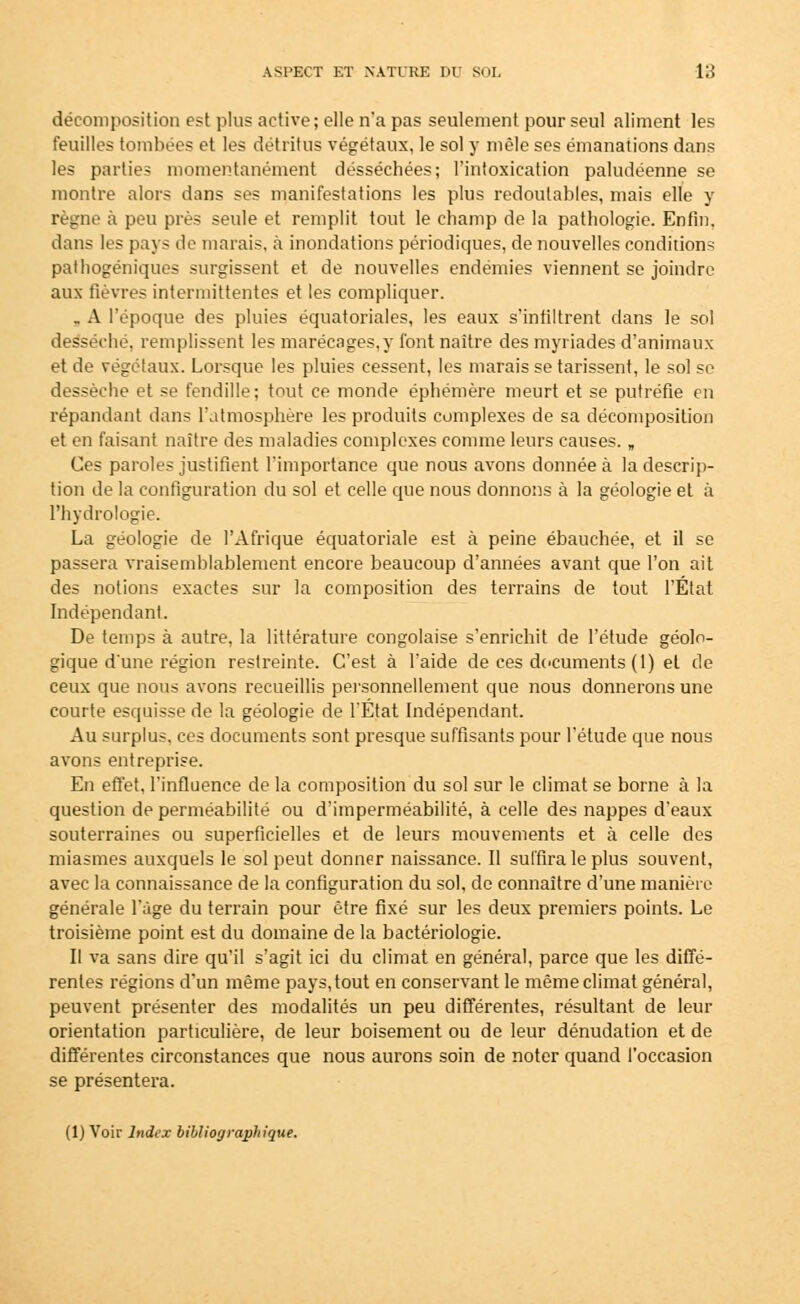 décomposition est plus active; elle n'a pas seulement pour seul aliment les feuilles tombées et les détritus végétaux, le sol y mêle ses émanations dans les parties momentanément desséchées; l'intoxication paludéenne se montre alors dans ses manifestations les plus redoutables, mais elle y règne à peu près seule et remplit tout le champ de la pathologie. Enfin. dans les pays de marais, à inondations périodiques, de nouvelles conditions paihogéniques surgissent et de nouvelles endémies viennent se joindre aux fièvres intermittentes et les compliquer. . A l'époque des pluies équatoriales, les eaux s'infiltrent dans le sol desséché, remplissent les marécages,}* font naître des myriades d'animaux et de végétaux. Lorsque les pluies cessent, les marais se tarissent, le sol se dessèche et se fendille; tout ce monde éphémère meurt et se putréfie en répandant dans l'atmosphère les produits complexes de sa décomposition et en faisant naître des maladies complexes comme leurs causes. „ Ces paroles justifient l'importance que nous avons donnée à la descrip- tion de la configuration du sol et celle que nous donnons à la géologie et à l'hydrologie. La géologie de l'Afrique équatoriale est à peine ébauchée, et il se passera vraisemblablement encore beaucoup d'années avant que l'on ait des notions exactes sur la composition des terrains de tout l'État Indépendant. De temps à autre, la littérature congolaise s'enrichit de l'étude géolo- gique d'une région restreinte. C'est à l'aide de ces documents (1) et de ceux que nous avons recueillis personnellement que nous donnerons une courte esquisse de la géologie de l'Etat Indépendant. Au surplus, ces documents sont presque suffisants pour l'étude que nous avons entreprise. En effet, l'influence de la composition du sol sur le climat se borne à la question de perméabilité ou d'imperméabilité, à celle des nappes d'eaux souterraines ou superficielles et de leurs mouvements et à celle des miasmes auxquels le sol peut donner naissance. Il suffira le plus souvent, avec la connaissance de la configuration du sol, de connaître d'une manière générale l'âge du terrain pour être fixé sur les deux premiers points. Le troisième point est du domaine de la bactériologie. Il va sans dire qu'il s'agit ici du climat en général, parce que les diffé- rentes régions d'un même pays, tout en conservant le même climat général, peuvent présenter des modalités un peu différentes, résultant de leur orientation particulière, de leur boisement ou de leur dénudation et de différentes circonstances que nous aurons soin de noter quand l'occasion se présentera. (1) Voir Index bibliographique.